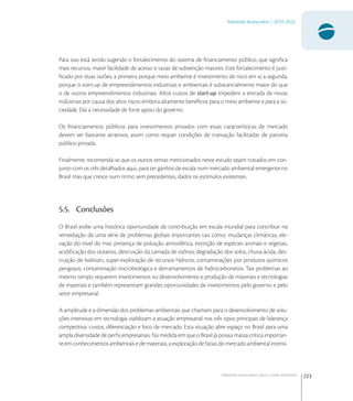 223
Materiais Avançados | 2010-2022
Materiais avançados para o meio ambiente
Para isso está sendo sugerido o fortalecimento do sistema de ﬁnanciamento público, que signiﬁca
mais recursos, maior facilidade de acesso e taxas de subvenção maiores. Este fortalecimento é justi-
ﬁcado por duas razões, a primeira porque meio ambiente é investimento de risco em si; a segunda,
porque o start-up de empreendimentos industriais e ambientais é substancialmente maior do que
o de outros empreendimentos industriais. Altos custos de start-up impedem a entrada de novas
indústrias por causa dos altos riscos embora altamente benéﬁcos para o meio ambiente e para a so-
ciedade. Daí a necessidade de forte apoio do governo.
Os ﬁnanciamentos públicos para investimentos privados com essas características de mercado
devem ser bastante atrativos, assim como requer condições de transação facilitadas de parceria
público-privada.
Finalmente, recomenda-se que os outros temas mencionados neste estudo sejam tratados em con-
junto com os três detalhados aqui, para ter ganhos de escala num mercado ambiental emergente no
Brasil mas que cresce num ritmo sem precedentes, dados os estímulos existentes.
5.5. Conclusões
O Brasil exibe uma histórica oportunidade de contribuição em escala mundial para contribuir na
remediação de uma série de problemas globais importantes tais como: mudanças climáticas, ele-
vação do nível do mar, presença de poluição atmosférica, extinção de espécies animais e vegetais,
acidiﬁcação dos oceanos, destruição da camada de ozônio, degradação dos solos, chuva ácida, des-
truição de habitats, super-exploração de recursos hídricos, contaminações por produtos químicos
perigosos, contaminação microbiológica e derramamentos de hidrocarbonetos. Tais problemas ao
mesmo tempo requerem investimentos no desenvolvimento e produção de materiais e tecnologias
de materiais e também representam grandes oportunidades de investimentos pelo governo e pelo
setor empresarial.
A amplitude e a dimensão dos problemas ambientais que chamam para o desenvolvimento de solu-
ções intensivas em tecnologia viabilizam a atuação empresarial nos três tipos principais de liderança
competitiva: custos, diferenciação e foco de mercado. Esta situação abre espaço no Brasil para uma
ampla diversidade de perﬁs empresariais. Na medida em que o Brasil já possui massa crítica importan-
te em conhecimentos ambientais e de materiais, a exploração de fatias do mercado ambiental intensi-
 