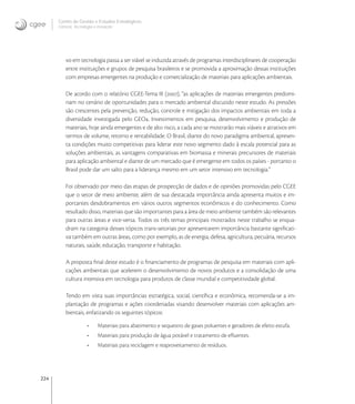 224
Centro de Gestão e Estudos Estratégicos
Ciência, Tecnologia e Inovação
vo em tecnologia passa a ser viável se induzida através de programas interdisciplinares de cooperação
entre instituições e grupos de pesquisa brasileiros e se promovida a aproximação dessas instituições
com empresas emergentes na produção e comercialização de materiais para aplicações ambientais.
De acordo com o relatório CGEE-Tema III (), “as aplicações de materiais emergentes predomi-
nam no cenário de oportunidades para o mercado ambiental discutido neste estudo. As pressões
são crescentes pela prevenção, redução, controle e mitigação dos impactos ambientais em toda a
diversidade investigada pelo GEO. Investimentos em pesquisa, desenvolvimento e produção de
materiais, hoje ainda emergentes e de alto risco, a cada ano se mostrarão mais viáveis e atrativos em
termos de volume, retorno e rentabilidade. O Brasil, diante do novo paradigma ambiental, apresen-
ta condições muito competitivas para liderar este novo segmento dado à escala potencial para as
soluções ambientais, as vantagens comparativas em biomassa e minerais precursores de materiais
para aplicação ambiental e diante de um mercado que é emergente em todos os países - portanto o
Brasil pode dar um salto para a liderança mesmo em um setor intensivo em tecnologia.”
Foi observado por meio das etapas de prospecção de dados e de opiniões promovidas pelo CGEE
que o setor de meio ambiente, além de sua destacada importância ainda apresenta muitos e im-
portantes desdobramentos em vários outros segmentos econômicos e do conhecimento. Como
resultado disso, materiais que são importantes para a área de meio ambiente também são relevantes
para outras áreas e vice-versa. Todos os três temas principais mostrados neste trabalho se enqua-
dram na categoria desses tópicos trans-setoriais por apresentarem importância bastante signiﬁcati-
va também em outras áreas, como por exemplo, as de energia, defesa, agricultura, pecuária, recursos
naturais, saúde, educação, transporte e habitação.
A proposta ﬁnal deste estudo é o ﬁnanciamento de programas de pesquisa em materiais com apli-
cações ambientais que acelerem o desenvolvimento de novos produtos e a consolidação de uma
cultura intensiva em tecnologia para produtos de classe mundial e competitividade global.
Tendo em vista suas importâncias estratégica, social, cientíﬁca e econômica, recomenda-se a im-
plantação de programas e ações coordenadas visando desenvolver materiais com aplicações am-
bientais, enfatizando os seguintes tópicos:
• Materiais para abatimento e sequestro de gases poluentes e geradores de efeito estufa.
• Materiais para produção de água potável e tratamento de eﬂuentes.
• Materiais para reciclagem e reaproveitamento de resíduos.
 