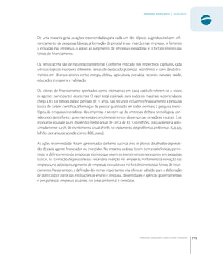 225
Materiais Avançados | 2010-2022
Materiais avançados para o meio ambiente
De uma maneira geral as ações recomendadas para cada um dos tópicos sugeridos incluem o ﬁ-
nanciamento de pesquisas básicas, a formação de pessoal e sua inserção nas empresas, o fomento
à inovação nas empresas, o apoio ao surgimento de empresas inovadoras e o fortalecimento das
fontes de ﬁnanciamento.
Os temas acima são de natureza transsetorial. Conforme indicado nos respectivos capítulos, cada
um dos tópicos incorpora diferentes temas de destacado potencial econômico e com desdobra-
mentos em diversos setores como energia, defesa, agricultura, pecuária, recursos naturais, saúde,
educação, transporte e habitação.
Os valores de ﬁnanciamento apontados como estimativas em cada capítulo referem-se a todos
os agentes participantes dos temas. O valor total estimado para todos os materiais recomendados
chega a R , bilhões para o período de  anos. Tais recursos incluem o ﬁnanciamento à pesquisa
básica de caráter cientíﬁco, à formação de pessoal qualiﬁcado em todos os níveis, à pesquisa tecno-
lógica, às pesquisas inovadoras das empresas e ao start-up de empresas de base tecnológica, con-
siderando tanto fontes governamentais como investimentos das empresas privadas e estatais. Esse
montante equivale a um dispêndio médio anual de cerca de R  milhões, o equivalente a apro-
ximadamente , do investimento anual chinês no tratamento de problemas ambientais (U 
bilhões por ano, de acordo com o BCC, ).
As ações recomendadas foram apresentadas de forma sucinta, pois os planos detalhados depende-
rão de cada agente ﬁnanciador ou investidor. No entanto, as áreas foram bem estabelecidas, permi-
tindo o delineamento de propostas efetivas que visem os investimentos necessários em pesquisas
básicas, na formação de pessoal e sua necessária inserção nas empresas, no fomento à inovação nas
empresas, no apoio ao surgimento de empresas inovadoras e no fortalecimento das fontes de ﬁnan-
ciamento. Neste sentido, a deﬁnição dos temas importantes visa oferecer subsídio para a elaboração
de políticas por parte das instituições de ensino e pesquisa, das entidades e agências governamentais
e por parte das empresas atuantes nas áreas ambiental e correlatas.
 