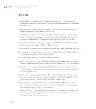 226
Centro de Gestão e Estudos Estratégicos
Ciência, Tecnologia e Inovação
Referências
United Nations Environment Programme. Global Environment Outlook – GEO : environment for
development. Valletta, . Disponível em: <http://www.unep.org/geo/geo/media>. Acesso em 
abril .  p.
Estudo prospectivo de materiais. Relatórios de situação – Fase I. Novas tecnologias de materiais para
aplicações ambientais (Tema III). Brasília: CGEE, . p.
Estudo prospectivo de materiais. Relatórios de situação – Fase I. Relatório parcial. Recursos naturais (Tema
I). Dados estratégicos sobre tecnologias emergentes de aproveitamento sustentável de biomassa e de
recursos naturais e a inovação em materiais avançados deles derivados. Brasília: CGEE, . p.
Estudo prospectivo de materiais. Relatórios de situação – Fase II. Relatório parcial. Materiais avançados
para a produção de energia. (Tema II). Brasília: CGEE, . p.
Estudo prospectivo de materiais avançados. Relatório de perspectivas – fase II. Brasília: CGEE, . p.
Oportunidades em materiais avançados a partir dos recursos naturais brasileiros. Agenda estratégica em
materiais avançados. Brasília: CGEE, . p. (Relatório).
McKinsey & Company - Pathway to a Low-Carbon Economy for Brazil.
J.L. Acero, F.J. Benitez, A.I. Leal, F.J. Real, F. Teva. Membrane ﬁltration technologies applied to municipal
secondary eﬄuents for potential reuse. Journal of Hazardous Materials, v.  (-), p. -, .
N. Moulai-Mostefa, M. Frappart, O. Akoum, LuHui Ding, M.Y. Jaﬀrin. Separation of water from metal
working emulsions by ultraﬁltration using vibratory membranes. Journal of Hazardous Materials, v.
 (-), p. -, .
K. Keizer, A.F.M. Leenaars, A.J. Burggraaf. Inorganic, Porous Membranes - Preparation, Structure and
Potential Applications. In: Ceramics in Advanced Energy Technologies, H. Kröckel, M. Merz, O. Van
der Biest, eds., Dordrecht, Holland: D. Reidel Publishing Co., p.-, .
H. Fan, C. Hartshorn, T. Buchheit, D. Tallant, R. Assink, R. Simpson, D.J. Kissel, D.J. Lacks, S. Torquato,
C.J. Brinker. Modulus–density scaling behaviour and framework architecture of nanoporous self-
assembled silicas. Nature Materials, v., p. -, .
G. Xomeritakis, N.G. Liu, Z. Chen, Y.B. Jiang, R. Kohn, P.E. Johnson, C.Y. Tsai, P.B. Shah, S. Khalil, S. Singh,
C.J. Brinker. Anodic alumina supported dual-layer microporous silica membranes. Journal of
Membrane Science, v. (), p.-, .
 