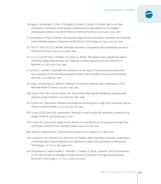 227
Materiais Avançados | 2010-2022
Materiais avançados para o meio ambiente
Y.B. Jiang, G. Xomeritakis, Z. Chen, D. Dunphy, D.J. Kissel, J.L. Cecchi, C.J. Brinker. Sub- nm thick
microporous membranes made by plasma-deﬁned atomic layer deposition of a bridged
silsesquioxane precursor. Journal of American Chemical Society, v., p.-, .
G. Xomeritakis, C.Y. Tsai, C.J. Brinker. Microporous sol-gel derived aminosilicate membrane for enhanced
carbon dioxide separation. Separation and Puriﬁcation Technology, v. (), p. -, .
C.Y. Tsai, S.Y. Tam, Y.F. Lu, C.J. Brinker. Dual-layer asymmetric microporous silica membranes. Journal of
Membrane Science, v. (), p.-, .
Y.F. Lu, G.Z. Cao, R.P. Kale, S. Prabakar, G.P. Lopez, C.J. Brinker. Microporous silica prepared by organic
templating: Relationship between the molecular template and pore structure. Chemistry of
Materials, v. (), p.-, .
V. Cannillo, C. Leonelli, T. Manfredini, M. Montorsi, A.R. Boccaccini. Computational simulations for
the assessment of the mechanical properties of glass with controlled porosity. Journal of Porous
Materials, v., p.-, .
E.R. Geus, J. Schoonman, H.v. Bekkum. Preparation of ceramic molecular sieve membranes. In: Proc.
Materials Research Society, v., p.-, .
W.R. Lima, G.F.B.L. Silva, A.M.M. Santos, W.L. Vasconcelos. Obtenção de membranas cerâmicas pelo
processo sol-gel. Cerâmica, v. (), p.-, .
R.F.S. Lenza, W.L. Vasconcelos. Synthesis and properties of microporous sol-gel silica membranes. Journal
of Non-Crystalline Solids, v. (-), p.-, .
R.F.S. Lenza, R.O.R. Costa, W.L. Vasconcelos. Obtenção e caracterização de membranas assimétricas via
sol-gel. Cerâmica, v. (), p.-, .
R.F.S. Lenza, W.L. Vasconcelos. Study of the inﬂuence of some DCCA’s on the structure of sol-gel silica
membranes. Journal of Non-Crystalline Solids, v., p.-, .
BCC Research, Disponível em: <http://www.bccresearch.com>. Acesso em  abril .
A.M. Lakaniemi, L.M. Nevatalo, A.H. Kaksonen, J.A. Puhakka. Mine wastewater treatment using Phalaris
arundinacea plant material hydrolyzate as substrate for sulfate-reducing bioreactor. Bioresource
Technology, v.  (), p. -, .
M.A. Bustamante, F. Suárez-Estrella, C. Torrecillas, C. Paredes, R. Moral, J. Moreno. Use of chemometrics
in the chemical and microbiological characterization of composts from agroindustrial wastes.
Bioresource Technology, v.  (), p. -, .
 