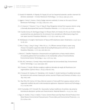 228
Centro de Gestão e Estudos Estratégicos
Ciência, Tecnologia e Inovação
G. Kassab, M. Halalsheh, A. Klapwijk, M. Fayyad, J.B. van Lier. Sequential anaerobic–aerobic treatment for
domestic wastewater - A review. Bioresource Technology, v.  (), p. -, .
E. Uggetti, I. Ferrer, E. Llorens, J. García. Sludge treatment wetlands: A review on the state of the art.
Bioresource Technology, v.  (), p. -, .
Z. Li, S. Imaizumi, T. Katsumi, T. Inui, X. Tang, Q. Tang. Manganese removal from aqueous solution using
a thermally decomposed leaf. Journal of Hazardous Materials, v.  (-), p. -, .
E.M. Cuerda-Correa, J.R. Domínguez-Vargas, F.J. Olivares-Marín, J.B. Heredia. On the use of carbon blacks
as potential low-cost adsorbents for the removal of non-steroidal anti-inﬂammatory drugs from
river water. Journal of Hazardous Materials, v.  (-), p. -, .
M. Abduljawad, U. Ezzeghni. Optimization of Tajoura MSF desalination plant. Desalination, v.  (-), p.
-, .
C. Shen, S. Song, L. Zang, X. Kang, Y. Wen, W. Liu, L. Fu. Eﬃcient removal of dyes in water using
chitosan microsphere supported cobalt (II) tetrasulfophthalocyanine with H
O
. Journal of
Hazardous Materials, v.  (-), p. -, .
L. Mercier, C. Detellier. Preparation, characterization and applications as heavy metals sorbents
of covalently grafted thiol functionalities on the interlamellar surfece of montmorillonite.
Environmental Science Technology, v. , p. -, .
R. Celis, M.C. Hermasin, J. Cornejo. Heavy metal adsorption by functionalized clays. Environmental
Science Technology, v. , p. -, .
M.G. Fonseca, C. Airoldi. Híbridos inorgânico-orgânicos derivados da reação de ﬁlossilicatos com
organossilanos. Química Nova, v.  (), p. -, .
M.G. Fonseca,C.M. Cardoso, A.F. Wanderley, L.N.H. Arakaki, C. Airoldi. Synthesis of modiﬁed vermiculite
by interaction with aromatic heterocyclic amines. Journal of Physics and Chemistry of Solids, v. , p.
-, .
N.L. Dias Filho, D.R. Carmo, A.H. Rosa. Selective sorption of mercury(II) from aqueous solution with an
organically modiﬁed clay and its electroanalytical application. Separation Science and Technology, v.
, p. -, .
A.M.F. Guimarães, V.S.T. Ciminelli, W.L. Vasconcelos. Surface modiﬁction of synthetic vlay aimed at
biomolecule adsorption: syntheis and characterization. Materials Research, v. , p. -, .
J. Viguri, A. Andrés, C. Ruiz, A. Irabien, F. Castro. Cement-Waste and Clay-Waste Derived Products from
Metal Wastes: Environmental Characterization. Process Safety and Environmental Protection, v. 
(), p. -, .
 
