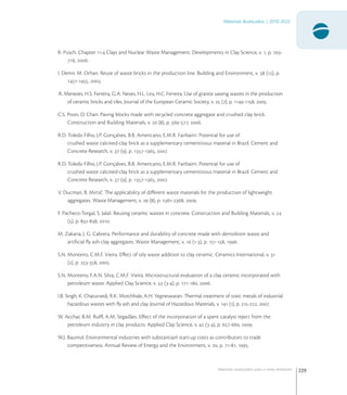 229
Materiais Avançados | 2010-2022
Materiais avançados para o meio ambiente
R. Pusch. Chapter . Clays and Nuclear Waste Management. Developments in Clay Science, v. , p. -
, .
I. Demir, M. Orhan. Reuse of waste bricks in the production line. Building and Environment, v.  (), p.
-, .
.R. Menezes, H.S. Ferreira, G.A. Neves, H.L. Lira, H.C. Ferreira. Use of granite sawing wastes in the production
of ceramic bricks and tiles. Journal of the European Ceramic Society, v.  (), p. -, .
C.S. Poon, D. Chan. Paving blocks made with recycled concrete aggregate and crushed clay brick.
Construction and Building Materials, v.  (), p. -, .
R.D. Toledo Filho, J.P. Gonçalves, B.B. Americano, E.M.R. Fairbairn. Potential for use of
crushed waste calcined-clay brick as a supplementary cementitious material in Brazil. Cement and
Concrete Research, v.  (), p. -, .
R.D. Toledo Filho, J.P. Gonçalves, B.B. Americano, E.M.R. Fairbairn. Potential for use of
crushed waste calcined-clay brick as a supplementary cementitious material in Brazil. Cement and
Concrete Research, v.  (), p. -, .
V. Ducman, B. Mirtič. The applicability of diﬀerent waste materials for the production of lightweight
aggregates. Waste Management, v.  (), p. -, .
F. Pacheco-Torgal, S. Jalali. Reusing ceramic wastes in concrete. Construction and Building Materials, v. 
(), p. -, .
M. Zakaria, J. G. Cabrera. Performance and durability of concrete made with demolition waste and
artiﬁcial ﬂy ash-clay aggregates. Waste Management, v.  (-), p. -, .
S.N. Monteiro, C.M.F. Vieira. Eﬀect of oily waste addition to clay ceramic. Ceramics International, v. 
(), p. -, .
S.N. Monteiro, F.A.N. Silva, C.M.F. Vieira. Microstructural evaluation of a clay ceramic incorporated with
petroleum waste. Applied Clay Science, v.  (-), p. -, .
I.B. Singh, K. Chaturvedi, R.K. Morchhale, A.H. Yegneswaran. Thermal treatment of toxic metals of industrial
hazardous wastes with ﬂy ash and clay. Journal of Hazardous Materials, v.  (), p. -, .
W. Acchar, B.M. Rulﬀ, A.M. Segadães. Eﬀect of the incorporation of a spent catalyst reject from the
petroleum industry in clay products. Applied Clay Science, v.  (-), p. -, .
W.J. Baumol. Environmental industries with substantianl start-up costs as contributors to trade
competitiveness. Annual Review of Energy and the Environment, v. , p. -, .
 
