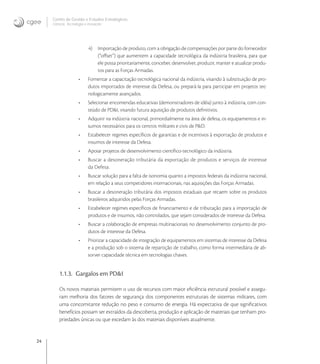 24
Centro de Gestão e Estudos Estratégicos
Ciência, Tecnologia e Inovação
4) Importação de produto, com a obrigação de compensações por parte do fornecedor
(“oﬀset”) que aumentem a capacidade tecnológica da indústria brasileira, para que
ele possa prioritariamente, conceber, desenvolver, produzir, manter e atualizar produ-
tos para as Forças Armadas.
• Fomentar a capacitação tecnológica nacional da indústria, visando à substituição de pro-
dutos importados de interesse da Defesa, ou prepará-la para participar em projetos tec-
nologicamente avançados.
• Selecionar encomendas educativas (demonstradores de idéia) junto à indústria, com con-
teúdo de PD&I, visando futura aquisição de produtos deﬁnitivos.
• Adquirir na indústria nacional, primordialmente na área de defesa, os equipamentos e in-
sumos necessários para os centros militares e civis de P&D.
• Estabelecer regimes especíﬁcos de garantias e de incentivos à exportação de produtos e
insumos de interesse da Defesa.
• Apoiar projetos de desenvolvimento cientíﬁco-tecnológico da indústria.
• Buscar a desoneração tributária da exportação de produtos e serviços de interesse
da Defesa.
• Buscar solução para a falta de isonomia quanto a impostos federais da indústria nacional,
em relação a seus competidores internacionais, nas aquisições das Forças Armadas.
• Buscar a desoneração tributária dos impostos estaduais que recaem sobre os produtos
brasileiros adquiridos pelas Forças Armadas.
• Estabelecer regimes especíﬁcos de ﬁnanciamento e de tributação para a importação de
produtos e de insumos, não controlados, que sejam considerados de interesse da Defesa.
• Buscar a colaboração de empresas multinacionais no desenvolvimento conjunto de pro-
dutos de interesse da Defesa.
• Priorizar a capacidade de integração de equipamentos em sistemas de interesse da Defesa
e a produção sob o sistema de repartição de trabalho, como forma intermediária de ab-
sorver capacidade técnica em tecnologias chaves.
1.1.3. Gargalos em PD&I
Os novos materiais permitem o uso de recursos com maior eﬁciência estrutural possível e assegu-
ram melhoria dos fatores de segurança dos componentes estruturais de sistemas militares, com
uma concomitante redução no peso e consumo de energia. Há expectativa de que signiﬁcativos
benefícios possam ser extraídos da descoberta, produção e aplicação de materiais que tenham pro-
priedades únicas ou que excedam às dos materiais disponíveis atualmente.
 
