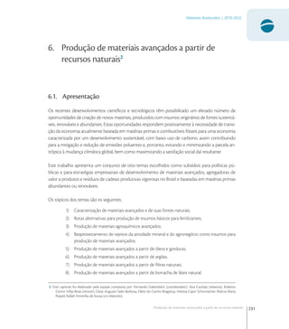231
Materiais Avançados | 2010-2022
Produção de materiais avançados a partir de recursos naturais
6. Produção de materiais avançados a partir de
recursos naturais2
6.1. Apresentação
Os recentes desenvolvimentos cientíﬁcos e tecnológicos têm possibilitado um elevado número de
oportunidades de criação de novos materiais, produzidos com insumos originários de fontes sustentá-
veis, renováveis e abundantes. Estas oportunidades respondem positivamente à necessidade de transi-
ção da economia atualmente baseada em matérias-primas e combustíveis fósseis para uma economia
caracterizada por um desenvolvimento sustentável, com baixo uso de carbono, assim contribuindo
para a mitigação e redução de emissões poluentes e, portanto, evitando e minimizando a parcela an-
trópica à mudança climática global, bem como maximizando a satisfação social daí resultante.
Este trabalho apresenta um conjunto de oito temas escolhidos como subsídios para políticas pú-
blicas e para estratégias empresariais de desenvolvimento de materiais avançados, agregadoras de
valor a produtos e resíduos de cadeias produtivas vigorosas no Brasil e baseadas em matérias primas
abundantes ou renováveis.
Os tópicos dos temas são os seguintes:
1) Caracterização de materiais avançados e de suas fontes naturais;
2) Rotas alternativas para produção de insumos básicos para fertilizantes;
3) Produção de materiais agroquímicos avançados;
4) Reaproveitamento de rejeitos da atividade mineral e do agronegócio como insumos para
produção de materiais avançados;
5) Produção de materiais avançados a partir de óleos e gorduras;
6) Produção de materiais avançados a partir de argilas;
7) Produção de materiais avançados a partir de ﬁbras naturais;
8) Produção de materiais avançados a partir de borracha de látex natural.
2 Este capitulo foi elaborado pela equipe composta por: Fernando Galembeck (coordenador), Yara Csordas (relatora), Roberto
Cerrini Villas-Boas (revisor), César Augusto Sales Barbosa, Fábio do Carmo Bragança, Heloisa Cajon Schumacher, Márcia Maria
Rippel, Rafael Arromba de Sousa (co-relatores).
 