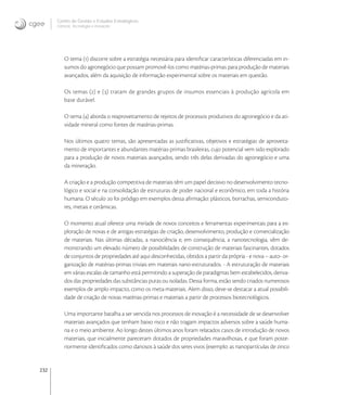 232
Centro de Gestão e Estudos Estratégicos
Ciência, Tecnologia e Inovação
O tema () discorre sobre a estratégia necessária para identiﬁcar características diferenciadas em in-
sumos do agronegócio que possam promovê-los como matérias-primas para produção de materiais
avançados, além da aquisição de informação experimental sobre os materiais em questão.
Os temas () e () tratam de grandes grupos de insumos essenciais à produção agrícola em
base durável.
O tema () aborda o reaproveitamento de rejeitos de processos produtivos do agronegócio e da ati-
vidade mineral como fontes de matérias-primas.
Nos últimos quatro temas, são apresentadas as justiﬁcativas, objetivos e estratégias de aproveita-
mento de importantes e abundantes matérias-primas brasileiras, cujo potencial vem sido explorado
para a produção de novos materiais avançados, sendo três delas derivadas do agronegócio e uma
da mineração.
A criação e a produção competitiva de materiais têm um papel decisivo no desenvolvimento tecno-
lógico e social e na consolidação de estruturas de poder nacional e econômico, em toda a história
humana. O século  foi pródigo em exemplos dessa aﬁrmação: plásticos, borrachas, semiconduto-
res, metais e cerâmicas.
O momento atual oferece uma miríade de novos conceitos e ferramentas experimentais para a ex-
ploração de novas e de antigas estratégias de criação, desenvolvimento, produção e comercialização
de materiais. Nas últimas décadas, a nanociência e, em consequência, a nanotecnologia, vêm de-
monstrando um elevado número de possibilidades de construção de materiais fascinantes, dotados
de conjuntos de propriedades até aqui desconhecidas, obtidos a partir da própria - e nova – auto- or-
ganização de matérias-primas triviais em materiais nano-estruturados. - A estruturação de materiais
em várias escalas de tamanho está permitindo a superação de paradigmas bem estabelecidos, deriva-
dos das propriedades das substâncias puras ou isoladas. Dessa forma, estão sendo criados numerosos
exemplos de amplo impacto, como os meta-materiais. Alem disso, deve-se destacar a atual possibili-
dade de criação de novas matérias-primas e materiais a partir de processos biotecnológicos.
Uma importante batalha a ser vencida nos processos de inovação é a necessidade de se desenvolver
materiais avançados que tenham baixo risco e não tragam impactos adversos sobre a saúde huma-
na e o meio ambiente. Ao longo destes últimos anos foram relatados casos de introdução de novos
materiais, que inicialmente pareceram dotados de propriedades maravilhosas, e que foram poste-
riormente identiﬁcados como danosos à saúde dos seres vivos (exemplo: as nanopartículas de zinco
 