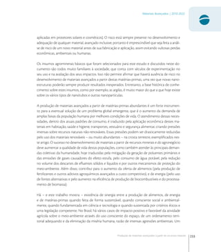 233
Materiais Avançados | 2010-2022
Produção de materiais avançados a partir de recursos naturais
aplicadas em protetores solares e cosméticos). O risco está sempre presente no desenvolvimento e
adequação de qualquer material, avançado inclusive; portanto é imprescindível que seja feita a análi-
se de risco de um novo material antes de sua fabricação e aplicação, assim evitando vultosas perdas
econômicas, ambientais ou humanas.
Os insumos agrominerais básicos que foram selecionados para este estudo e discutidos neste do-
cumento são todos muito familiares à sociedade, que conta com séculos de experimentação no
seu uso e na avaliação dos seus impactos. Isso não permite aﬁrmar que haverá ausência de risco no
desenvolvimento de materiais avançados a partir destas matérias-primas, uma vez que novas nano-
estruturas poderão sempre produzir resultados inesperados. Entretanto, a base histórica de conhe-
cimento sobre estes insumos, como por exemplo, as argilas, é muito maior do que a que hoje existe
sobre os vários tipos de nanotubos e outras nanopartículas.
A produção de materiais avançados a partir de matérias-primas abundantes é um forte instrumen-
to para a eventual solução de um problema global emergente, que é o aumento da demanda de
amplas faixas da população humana por melhores condições de vida. O atendimento dessas neces-
sidades, dentro dos atuais padrões de consumo, é traduzido pela aplicação econômica destes ma-
teriais em habitação, saúde e higiene, transportes, vestuário e segurança alimentar, criando pressões
imensas sobre recursos naturais não-renováveis. Essas pressões podem ser drasticamente reduzidas
pelo uso dos materiais renováveis – ou muito abundantes – na crosta terrestre, exempliﬁcados nes-
te artigo. O sucesso no desenvolvimento de materiais a partir de recursos minerais e do agronegócio
deve aumentar a qualidade de vida destas populações, como também atender às principais deman-
das coletivas da humanidade, hoje traduzidas pela mitigação da geração de poluentes primários e
das emissões de gases causadores do efeito estufa, pelo consumo de água potável, pela redução
no volume dos descartes de eﬂuentes sólidos e líquidos e por outros mecanismos de proteção do
meio-ambiente. Além disso, contribui para o aumento da oferta de alimentos (pela produção de
fertilizantes e outros aditivos agroquímicos avançados a custo competitivo), e de energia (pelo uso
de fontes alternativas e pelo aumento na eﬁciência de produção de biocombustíveis e do processa-
mento de biomassa).
Há – e este trabalho mostra – existência de sinergia entre a produção de alimentos, de energia
e de matérias-primas quando feita de forma sustentável, quando consciente social e ambiental-
mente, quando fundamentada em ciência e tecnologia e quando sustentada por critérios éticos e
uma legislação competente. No Brasil, há vários casos de impacto positivo e favorável da atividade
agrícola sobre o meio-ambiente através do uso consciente do espaço, de um ordenamento terri-
torial adequando e da eliminação da miséria humana, razão de imensas agressões ambientais. Um
 