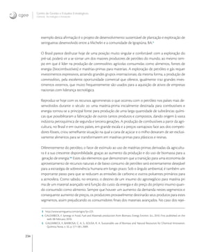 234
Centro de Gestão e Estudos Estratégicos
Ciência, Tecnologia e Inovação
exemplo desta aﬁrmação é o projeto de desenvolvimento sustentável de plantação e exploração de
seringueiras desenvolvido entre a Michelin e a comunidade de Igrapiúna, BA.
O Brasil parece desfrutar hoje de uma posição muito singular e confortável: com a exploração do
pré-sal, poderá vir a se tornar um dos maiores produtores de petróleo do mundo, ao mesmo tem-
po em que é líder na produção de commodities agrícolas consumidas como alimentos, fontes de
energia (biocombustíveis) e matérias-primas para materiais. A exploração de petróleo e gás requer
investimentos expressivos, atraindo grandes grupos internacionais; da mesma forma, a produção de
commodities, pela excelente oportunidade comercial que oferece, igualmente traz grandes inves-
timentos externos, que muito frequentemente são usados para a aquisição de ativos de empresas
nacionais com liderança tecnológica.
Reproduz-se hoje com os recursos agrominerais o que ocorreu com o petróleo nos países mais de-
senvolvidos durante o século : uma matéria-prima inicialmente destinada para combustíveis e
energia tornou-se a principal fonte para produção de uma larga quantidade de substâncias quími-
cas que possibilitaram a fabricação de outros tantos produtos e compostos, dando origem à vasta
indústria petroquímica de segunda e terceira gerações. A produção de combustíveis a partir da agri-
cultura, no Brasil e em outros países, em grande escala e a preços vantajosos face aos dos competi-
dores fósseis, criou semelhante situação na qual a cana de açúcar e o milho deixaram de ser exclusi-
vamente alimentos para se transformarem em matérias-primas para plásticos e resinas.
Diferentemente do petróleo, o fator de estímulo ao uso de matérias-primas derivadas da agricultu-
ra é a sua crescente disponibilidade, graças ao aumento da produção e do uso de biomassa para a
geração de energia.,
Estes são elementos que demonstram que a transição para uma economia de
aproveitamento de recursos naturais e de baixo consumo de petróleo será extremamente desejável
para a estratégia de sobrevivência humana em longo prazo. Sob o ângulo ambiental, é também um
importante passo para que se reduzam as emissões de carbono e outros poluentes primários para
a atmosfera. Como sabido, no entanto, o destino de um insumo do agronegócio para matéria pri
ma de um material avançado será função do custo da energia e do preço do próprio insumo quan-
do consumido como alimento. Sempre que houver um aumento da demanda nestes segmentos e
consequente aumento de preços, os produtores provavelmente destinarão seus produtos para estes
segmentos, assim prejudicando os consumidores ﬁnais dos materiais avançados. No caso dos rejei-
3 http://www.seringueira.com/artigos/?p=225
4 GALEMBECK, F. Synergy in Food, Fuel and Materials production from Biomass. Energy Environ. Sci., 2010. First published on the
web: 08 February 2010.
5 GALEMBECK, F.; BARBOSA, C. A. S.; SOUSA, R. A. Sustainable use of Biomass and Natural Resources for Chemical Innovation.
Química Nova, v. 32, p. 571-581, 2009.
 