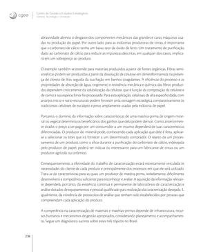 236
Centro de Gestão e Estudos Estratégicos
Ciência, Tecnologia e Inovação
abrasividade abrevia o desgaste dos componentes mecânicos das grandes e caras máquinas usa-
das na produção do papel. Por outro lado, para as indústrias produtoras de tintas, é importante
que o carbonato de cálcio tenha um baixo teor de óxido de ferro. Um tratamento de puriﬁcação
dado ao carbonato de cálcio para reduzir as impurezas descritas, em qualquer dos casos, implica-
rá em um sobrepreço ao produto.
O exemplo também se estende para materiais produzidos a partir de fontes orgânicas. Fibras semi-
sintéticas podem ser produzidas a partir da dissolução de celulose em dimetilformamida na presen-
ça de cloreto de lítio, seguida da sua ﬁação em banhos coagulantes. A eﬁciência do processo e as
propriedades de absorção de água, tingimento e resistência mecânica e química das ﬁbras produzi-
das dependem criticamente da solubilização da celulose, que é função da composição da celulose e
de como a sua espécie fonte foi processada. Para esta aplicação, celuloses de alta especiﬁcidade, com
arranjos micro e nano-estruturais podem fornecer uma vantagem estratégica comparativamente às
tradicionais celuloses de eucalipto e pinus amplamente usadas pela indústria de papel.
Portanto, o domínio da informação sobre características de uma matéria-prima de origem mine-
ral ou vegetal determina os beneﬁciários dos ganhos que dela podem derivar. Como anteriormen-
te citado, o preço a ser pago por um consumidor a um insumo dependerá de suas características
diferenciadas. O produtor do mineral pode, conhecendo cada aplicação que dele é feita, aplicar-
se a selecionar os lotes que irá fornecer a um determinado comprador. O rejeito de um proces-
samento de um produto, como a sílica durante a puriﬁcação do carbonato de cálcio, indesejada
pelo produtor de papel, poderá ser inócua ou interessante para um fabricante de tintas ou um
produtor agrícola ou cerâmico.
Consequentemente, a efetividade do trabalho de caracterização estará estreitamente vinculada às
necessidades do cliente de cada produto e principalmente dos processos em que ele será utilizado.
Trata-se de características para as quais um produtor de matéria-prima, isoladamente, diﬁcilmente
desenvolverá a competência suﬁciente para reconhecer e avaliar. A aquisição da informação relevan-
te dependerá, portanto, da existência contínua e permanente de laboratórios de caracterização e
análise dotados de equipamentos e pessoal qualiﬁcado para realização da caracterização desejada. E,
igualmente, da existência de protocolos de análise que tenham sido estabelecidos por pessoas que
compreendam cada aplicação do produto.
A competência na caracterização de materiais e matérias-primas depende de infraestrutura, recur-
sos humanos e mecanismos de gestão apropriados, considerando planejamento e acompanhamen-
to. Segue um diagnóstico sucinto sobre estes três tópicos no Brasil:
 