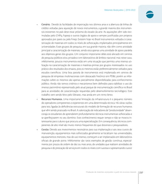 237
Materiais Avançados | 2010-2022
Produção de materiais avançados a partir de recursos naturais
• Cenário. Devido às facilidades de importação nos últimos anos e a abertura de linhas de
crédito voltadas para aquisição de novos instrumentos, a grande maioria dos instrumen-
tos existentes no país deve estar próxima do estado da arte. As aquisições vêm sido esti-
muladas pelo CNPq, Fapesp e outros órgãos de apoio e sempre justiﬁcadas por projetos
aprovados por pares ou pela Finep. Existem hoje no Brasil instrumentos voltados à carac-
terização de materiais em todos os níveis de soﬁsticação, implantados principalmente em
universidades. Esses grupos de pesquisa, em sua grande maioria, não têm como atividade
principal a caracterização de materiais, sendo esta apenas uma atividade de apoio paralela
aos objetivos gerais dos grupos. Um conjunto importante deles está alocado em centros
de pesquisa públicos e/ou privados e em laboratórios de âmbito nacional; mas neste caso,
infelizmente, poucos instrumentos estão em uma situação que permita uma intensa uti-
lização na caracterização de materiais e matérias-primas por grupos interessados no uso
prático dos resultados dos ensaios, pois os mesmos estão preferencialmente voltados para
estudos cientíﬁcos. Uma boa parcela de instrumentos está implantada em centros de
pesquisa de empresas multinacionais com destacado histórico em PD&I, porém as infor-
mações sobre os mesmos são apenas parcialmente disponibilizadas para conhecimento
público. Ainda não temos critérios e mecanismos bem deﬁnidos para viabilizar o uso do
imenso patrimônio representado pelo atual parque de instrumentação cientíﬁca no Brasil
para as atividades de caracterização requeridas pelo desenvolvimento tecnológico. Este
trabalho vem sendo feito pelo Sibratec, mas ainda em um ritmo lento.
• Recursos Humanos. Uma importante limitação da infraestrutura é o pequeno número
de operadores competentes e experientes em uma determinada técnica. Há várias razões
para isto, ligadas às deﬁciências estruturais do modelo de formação de recursos humanos
quevêmsendopraticadonoBrasil.Avalorizaçãodeindicadoresde“produtividade”desen-
coraja os estudantes de aprenderem profundamente técnicas instrumentais soﬁsticadas e
se aperfeiçoarem no seu domínio. Este conhecimento requer tempo e não se mostra in-
teressante para o aluno que procura uma especialização. Em consequência, técnicos com-
petentes de alto nível são muito menos frequentes do que docentes e pesquisadores.
• Gestão. Devido aos investimentos necessários para sua implantação e aos seus custos de
manutenção, equipamentos mais soﬁsticados geralmente se localizam nas universidades;
equipamentos menores, mas de uso intenso, começam a ser implantados em laboratórios
oﬁciais de grande porte. Infelizmente são raros exemplos de gestão contínua, especial-
mente por prazos de ordem de dez ou mais anos, de unidades que realizem atividades de
pesquisa e de prestação de serviços em todos os níveis com sucesso e apresentando custo/
 
