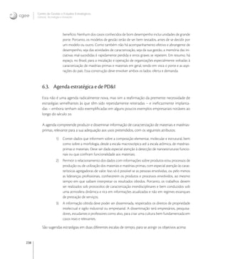 238
Centro de Gestão e Estudos Estratégicos
Ciência, Tecnologia e Inovação
benefício. Nenhum dos casos conhecidos de bom desempenho inclui unidades de grande
porte. Portanto, os modelos de gestão terão de ser bem testados, antes de se decidir por
um modelo ou outro. Como também não há acompanhamento efetivo e abrangente de
desempenho, seja das atividades de caracterização, seja da sua gestão, a memória das ini-
ciativas mal-sucedidas é rapidamente perdida e erros graves se repetem. Em resumo, há
espaço, no Brasil, para a instalação e operação de organizações especialmente voltadas à
caracterização de matérias-primas e materiais em geral, tendo em vista o porte e as aspi-
rações do país. Essa construção deve envolver ambos os lados: oferta e demanda.
6.3. Agenda estratégica e de PD&I
Esta não é uma agenda radicalmente nova, mas sim a reaﬁrmação da premente necessidade de
estratégias semelhantes às que têm sido repetidamente reiteradas – e ineﬁcazmente implanta-
das – embora tenham sido exempliﬁcadas em alguns poucos exemplos empresariais notáveis ao
longo do século .
A agenda compreende produzir e disseminar informação de caracterização de materiais e matérias-
primas, relevante para a sua adequação aos usos pretendidos, com os seguintes atributos:
1) Conter dados que informem sobre a composição elementar, molecular e estrutural, bem
como sobre a morfologia, desde a escala macroscópica até a escala atômica, de matérias-
primas e materiais. Deve ser dada especial atenção à detecção de nanoestruturas funcio-
nais ou que conﬁram funcionalidade aos materiais;
2) Permitir o relacionamento dos dados com informações sobre produtos e/ou processos de
produção ou de utilização dos materiais e matérias-primas, com especial atenção às carac-
terísticas agregadoras de valor. Isso só é possível se as pessoas envolvidas, ou pelo menos
as lideranças proﬁssionais, conhecerem os produtos e processos envolvidos, ao mesmo
tempo em que saibam interpretar os resultados obtidos. Portanto, os trabalhos devem
ser realizados sob protocolos de caracterização interdisciplinares e bem conduzidos sob
uma atmosfera dinâmica e rica em informações atualizadas e não em regimes estanques
de prestação de serviços;
3) A informação obtida deve poder ser disseminada, respeitados os direitos de propriedade
intelectual e sigilo industrial ou empresarial. A disseminação terá empresários, pesquisa-
dores, estudantes e professores como alvo, para criar uma cultura bem fundamentada em
casos reais e relevantes.
São sugeridas estratégias em duas diferentes escalas de tempo, para se atingir os objetivos acima:
 