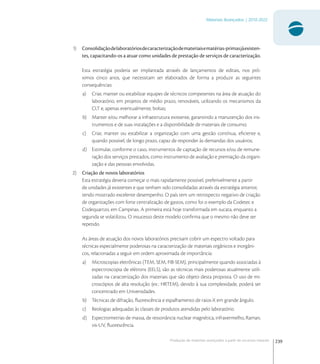 239
Materiais Avançados | 2010-2022
Produção de materiais avançados a partir de recursos naturais
1) Consolidaçãodelaboratóriosdecaracterizaçãodemateriaisematérias-primasjáexisten-
tes, capacitando-os a atuar como unidades de prestação de serviços de caracterização.
Esta estratégia poderia ser implantada através de lançamentos de editais, nos pró-
ximos cinco anos, que necessitam ser elaborados de forma a produzir as seguintes
consequências:
a) Criar, manter ou estabilizar equipes de técnicos competentes na área de atuação do
laboratório, em projetos de médio prazo, renováveis, utilizando os mecanismos da
CLT e, apenas eventualmente, bolsas;
b) Manter e/ou melhorar a infraestrutura existente, garantindo a manutenção dos ins-
trumentos e de suas instalações e a disponibilidade de materiais de consumo;
c) Criar, manter ou estabilizar a organização com uma gestão contínua, eﬁciente e,
quando possível, de longo prazo, capaz de responder às demandas dos usuários;
d) Estimular, conforme o caso, instrumentos de captação de recursos e/ou de remune-
ração dos serviços prestados, como instrumento de avaliação e premiação da organi-
zação e das pessoas envolvidas.
2) Criação de novos laboratórios
Esta estratégia deveria começar o mais rapidamente possível, preferivelmente a partir
de unidades já existentes e que tenham sido consolidadas através da estratégia anterior,
tendo mostrado excelente desempenho. O país tem um retrospecto negativo de criação
de organizações com forte centralização de gastos, como foi o exemplo da Codetec e
Codequartzo, em Campinas. A primeira está hoje transformada em sucata, enquanto a
segunda se volatilizou. O insucesso deste modelo conﬁrma que o mesmo não deve ser
repetido.
As áreas de atuação dos novos laboratórios precisam cobrir um espectro voltado para
técnicas especialmente poderosas na caracterização de materiais orgânicos e inorgâni-
cos, relacionadas a seguir em ordem aproximada de importância:
a) Microscopias eletrônicas (TEM, SEM, FIB-SEM), principalmente quando associadas à
espectroscopia de elétrons (EELS), são as técnicas mais poderosas atualmente utili-
zadas na caracterização dos materiais que são objeto desta proposta. O uso de mi-
croscópios de alta resolução (ex.: HRTEM), devido à sua complexidade, poderá ser
concentrado em Universidades.
b) Técnicas de difração, ﬂuorescência e espalhamento de raios-X em grande ângulo.
c) Reologias adequadas às classes de produtos atendidas pelo laboratório.
d) Espectrometrias de massa, de ressonância nuclear magnética, infravermelho, Raman,
vis-UV, ﬂuorescência.
 