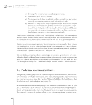 240
Centro de Gestão e Estudos Estratégicos
Ciência, Tecnologia e Inovação
e) Cromatograﬁas, especialmente as associadas a espectrometrias.
f) Espalhamento de luz, estático e dinâmico.
g) Técnicas especíﬁcas de classes ou cadeias de produtos, principalmente quanto sejam
objetos de normas e exijam equipamentos de valor unitário elevado.
h) Infraestrutura computacional adequada para modelagem molecular, voltada para
desenvolver e simular a estrutura, dinâmica e termodinâmica de sistemas inorgâni-
cos, poliméricos e biológicos em diversas situações, como em catálise, estabilidade de
compostos e de microorganismos quando submetidos a condições extremas, ativi-
dade biológica e enzimática em solo e águas e outras aplicações.
Os laboratórios necessitarão também contar com facilidades e infraestrutura para preparação de
amostras para os ensaios que serão realizados, evitando situações bem conhecidas no país, em que
a utilização de um instrumento de alto valor é inviabilizada pela falta de equipamento periférico.
Os sistemas de interesse, para os quais estes laboratórios precisam estar preparados, são os tratados
nas propostas deste conjunto: minerais abundantes (tais como argilas, calcário, macro e micronu-
trientes para fertilizantes e outros), madeiras, ﬁbras naturais, celulose e demais materiais lignoceluló-
sicos, óleos, ceras e gorduras e seus derivados e látexes naturais.
Esta lista não é exaustiva e, na verdade, a caracterização de materiais se apresenta como uma neces-
sidade interdisciplinar básica e fundamental para todas as aplicações onde se poderão usar materiais
avançados, cobertas pelo CGEE em seu programa (como materiais avançados para saúde, para gera-
ção de energia, uso em segurança e defesa, em tribologia, em meio ambiente e demais propostas).
6.4. Produção de insumos para fertilizantes
Nitrogênio (N), fósforo (P) e potássio (K) são essenciais para o desenvolvimento das plantas e cons-
tam em todas as formulações de fertilizantes. Estas, eventualmente, poderão ser complementadas
por micronutrientes, como cálcio (Ca), magnésio (Mg) e enxofre (S), boro (B), cloro (Cl), cobre (Cu),
ferro (Fe), manganês (Mn), molibdênio (Mo) e zinco (Zn).
A indústria de fertilizantes consome  do potássio comercializado na forma de cloreto (KCl) no
país. O KCl restante e alguns outros sais de potássio são consumidos como matéria-prima pela in-
dústria química para aplicações ﬁnais diversiﬁcadas, como vidros especiais, sabões e detergentes.
De  a  o consumo do potássio no Brasil cresceu , ao ano, sendo que em  o consu-
 