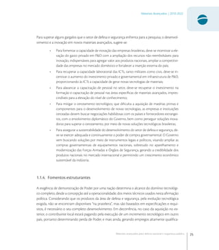 25
Materiais Avançados | 2010-2022
Materiais avançados para defesa nacional e segurança pública
Para superar alguns gargalos que o setor de defesa e segurança enfrenta para a pesquisa, o desenvol-
vimento e a inovação em novos materiais avançados, sugere-se:
• Para fomentar a capacidade de inovação das empresas brasileiras, deve-se incentivar a ele-
vação do gasto privado em P&D com a ampliação dos recursos não-reembolsáveis para
inovação, indispensáveis para agregar valor aos produtos nacionais, ampliar a competitivi-
dade das empresas no mercado doméstico e fortalecer a inserção externa do país;
• Para recuperar a capacidade laboratorial das ICTs, tanto militares como civis, deve-se in-
centivar o aumento do investimento privado e governamental em infraestrutura de P&D,
proporcionando às ICTs a capacidade de gerar novas tecnologias de materiais;
• Para alavancar a capacitação de pessoal no setor, deve-se recuperar o investimento na
formação e capacitação de pessoal nas áreas especíﬁcas de materiais avançados, impres-
cindíveis para a elevação do nível de conhecimento;
• Para mitigar o cerceamento tecnológico, que diﬁculta a aquisição de matérias primas e
componentes para o desenvolvimento de novas tecnologias, as empresas e instituições
cerceadas devem buscar negociações habilidosas com os países e fornecedores estrangei-
ros, com o envolvimento diplomático do Governo, bem como perseguir soluções inova-
doras para superar o cerceamento, por meio de novas soluções tecnológicas brasileiras;
• Para assegurar a sustentabilidade do desenvolvimento do setor de defesa e segurança, de-
ve-se exercer adequada e continuamente o poder de compra governamental. O Governo
vem buscando soluções por meio de instrumentos legais e políticos, visando ampliar as
compras governamentais de equipamentos nacionais, sobretudo no aparelhamento e
modernização das Forças Armadas e Órgãos de Segurança, gerando a credibilidade dos
produtos nacionais no mercado internacional e permitindo um crescimento econômico
sustentável da indústria.
1.1.4. Fomentos estruturantes
A exigência de demonstração de Poder por uma nação determina o alcance do domínio tecnológi-
co completo, desde a concepção até a operacionalidade, dos meios técnicos usados nesta aﬁrmação
política. Considerando que os produtos da área de defesa e segurança, pela evolução tecnológica
exigida, não se encontram disponíveis “na prateleira”, mas são baseados em especiﬁcações e requi-
sitos, é necessário o seu completo desenvolvimento. Em decorrência, no caso da aquisição no ex-
terior, o contribuinte local estará pagando pela execução de um incremento tecnológico em outro
país, portanto determinando perda de Poder, e mais ainda, gerando empregos altamente qualiﬁca-
 