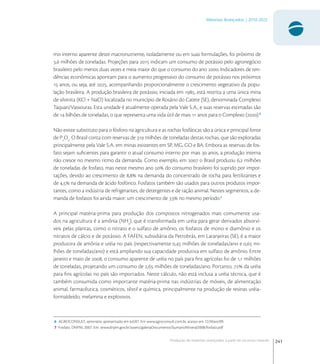 241
Materiais Avançados | 2010-2022
Produção de materiais avançados a partir de recursos naturais
mo interno aparente deste macronutriente, isoladamente ou em suas formulações, foi próximo de
, milhões de toneladas. Projeções para  indicam um consumo de potássio pelo agronegócio
brasileiro pelo menos duas vezes e meia maior do que o consumo do ano . Indicadores de ten-
dências econômicas apontam para o aumento progressivo do consumo de potássio nos próximos
 anos, ou seja, até , acompanhando proporcionalmente o crescimento vegetativo da popu-
lação brasileira. A produção brasileira de potássio, iniciada em , está restrita a uma única mina
de silvinita (KCl + NaCl) localizada no município de Rosário do Catete (SE), denominada Complexo
Taquari/Vassouras. Esta unidade é atualmente operada pela Vale S.A., e suas reservas estimadas são
de  bilhões de toneladas, o que representa uma vida útil de mais  anos para o Complexo ().
Não existe substituto para o fósforo na agricultura e as rochas fosfáticas são a única e principal fonte
de P
O
. O Brasil conta com reservas de  milhões de toneladas destas rochas, que são exploradas
principalmente pela Vale S.A. em minas existentes em SP, MG, GO e BA. Embora as reservas de fos-
fato sejam suﬁcientes para garantir o atual consumo interno por mais  anos, a produção interna
não cresce no mesmo ritmo da demanda. Como exemplo, em  o Brasil produziu , milhões
de toneladas de fosfato, mas neste mesmo ano  do consumo brasileiro foi suprido por impor-
tações, devido ao crescimento de , na demanda do concentrado de rocha para fertilizantes e
de , na demanda de ácido fosfórico. Fosfatos também são usados para outros produtos impor-
tantes, como a indústria de refrigerantes, de detergentes e de ração animal. Nestes segmentos, a de-
manda de fosfatos foi ainda maior: um crescimento de  no mesmo período.
A principal matéria-prima para produção dos compostos nitrogenados mais comumente usa-
dos na agricultura é a amônia (NH
), que é transformada em uréia para gerar derivados absorví-
veis pelas plantas, como o nitrato e o sulfato de amônio, os fosfatos de mono e diamônio e os
nitratos de cálcio e de potássio. A FAFEN, subsidiária da Petrobrás, em Laranjeiras (SE), é a maior
produtora de amônia e uréia no país (respectivamente , milhões de toneladas/ano e , mi-
lhões de toneladas/ano) e está ampliando sua capacidade produtiva em sulfato de amônio. Entre
janeiro e maio de , o consumo aparente de uréia no país para ﬁns agrícolas foi de , milhões
de toneladas, projetando um consumo de , milhões de toneladas/ano. Portanto,  da uréia
para ﬁns agrícolas no país são importados. Neste cálculo, não está inclusa a uréia técnica, que é
também consumida como importante matéria-prima nas indústrias de móveis, de alimentação
animal, farmacêutica, cosméticos, têxtil e química, principalmente na produção de resinas uréia-
formaldeído, melamina e explosivos.
6 AGROCONSULT, seminário apresentado em Jul/07. Em www.agroconsult.com.br, acesso em 12/Maio/09.
7 Fosfato. DNPM, 2007. Em: www.dnpm.gov.br/assets/galeriaDocumento/SumarioMineral2008/fosfato.pdf
 