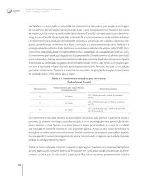 242
Centro de Gestão e Estudos Estratégicos
Ciência, Tecnologia e Inovação
Na Tabela -, o leitor pode ter uma idéia dos investimentos necessários para projeto e montagem
de novas minas dos principais macronutrientes. Estes custos se baseiam em um histórico dos custos
de implantação de minas na província de Saskatchewan (Canadá), e são apontados como benchma-
rking, já que o Canadá é hoje o país líder do estado da arte no processamento de potássio e fósforo.
O investimento para produção de fósforo (P) considera a construção de unidades industriais inte-
gradas, possibilitando, no mesmo local físico, a extração e o processamento da rocha fosfática e a
produção de ácido sulfúrico, ácido fosfórico e monofosfato e difosfato de amônio (MAP/DAP). O in-
vestimento para produção de nitrogênio (N) envolve a construção de uma planta de amônia / uréia.
O investimento para produção de potássio (K) compreende o beneﬁciamento da silvinita com NaCl
como subproduto. Nestes investimentos são considerados somente dispêndios diretamente ligados
à tecnologia da construção da planta de beneﬁciamento do minério, não tendo sido incluídos gas-
tos com a necessária infraestrutura de apoio logístico (armazéns, ferrovias, estradas ou instalações
portuárias marítimas ou ﬂuviais) e o investimento necessário na geração de energia e fornecimento
de utilidades para a mina, como água e vapor.
Tabela 6-1: Investimentos necessários para novas minas
(Saskatchewan, Canadá)
Macronutriente
Tempo necessário para projeto básico e
montagem da mina
Investimento previsto
N 3 a 4 anos
US$ 1 bilhão para cada 1 milhão de toneladas
de NH3
P 3 a 4 anos
US$ 1,5 bilhões para cada 1 milhão de toneladas
de P2
O5
K 5 a 7 anos
US$ 2,5 bilhões para cada 2 milhões de toneladas
de K2O equivalente
Os investimentos são altos devidos às quantidades necessárias para permitir o ganho de escala e,
portanto, os projetos têm longo prazo de execução. A atual tecnologia permite a produção de uni-
dades menores e mais ﬂexíveis, mas estas possuem baixas produtividades e custos de instalação
por tonelada de nutriente maiores do que as grandes plantas. Ainda, os altos custos envolvidos na
extração e no reﬁno destes macronutrientes limitam o universo de empresas que podem explorá-
los, enxugando o número de integrantes do setor e concentrando o negócio nas mãos de empresas
estatais ou de alguns poucos players.
Todos os fatores relatados mostram o quanto o agronegócio brasileiro está vulnerável na hipótese
de uma explosão do consumo interno de fertilizantes em curto prazo ou de uma restrição do forne-
cimento ou colocação de obstáculos à aquisição de P,K e outros nutrientes provenientes de subsolos
 