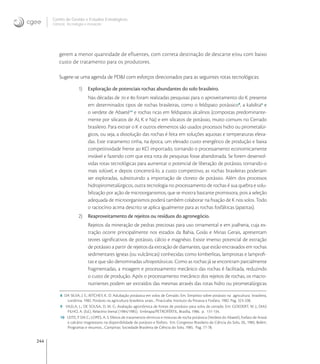 244
Centro de Gestão e Estudos Estratégicos
Ciência, Tecnologia e Inovação
gerem a menor quantidade de efluentes, com correta destinação de descarte e/ou com baixo
custo de tratamento para os produtores.
Sugere-se uma agenda de PD&I com esforços direcionados para as seguintes rotas tecnológicas:
1) Exploração de potenciais rochas abundantes do solo brasileiro.
Nas décadas de  e  foram realizadas pesquisas para o aproveitamento do K presente
em determinados tipos de rochas brasileiras, como o feldspato potássico
, a kalsilita
e
o verdete de Abaeté
e rochas ricas em feldspatos alcalinos (compostas predominante-
mente por silicatos de Al, K e Na) e em silicatos de potássio, muito comuns no Cerrado
brasileiro. Para extrair o K e outros elementos são usados processos hidro ou pirometalúr-
gicos, ou seja, a dissolução das rochas é feita em soluções aquosas e temperaturas eleva-
das. Este tratamento tinha, na época, um elevado custo energético de produção e baixa
competitividade frente ao KCl importado, tornando o processamento economicamente
inviável e fazendo com que esta rota de pesquisas fosse abandonada. Se forem desenvol-
vidas rotas tecnológicas para aumentar o potencial de liberação de potássio, tornando-o
mais solúvel, e depois concentrá-lo, a custo competitivo, as rochas brasileiras poderiam
ser exploradas, substituindo a importação de cloreto de potássio. Além dos processos
hidropirometalúrgicos, outra tecnologia no processamento de rochas é sua quebra e solu-
bilização por ação de microorganismos, que se mostra bastante promissora, pois a seleção
adequada de microorganismos poderá também colaborar na ﬁxação de K nos solos. Todo
o raciocínio acima descrito se aplica igualmente para as rochas fosfálticas (apatitas).
2) Reaproveitamento de rejeitos ou resíduos do agronegócio.
Rejeitos da mineração de pedras preciosas para uso ornamental e em joalheria, cuja ex-
tração ocorre principalmente nos estados da Bahia, Goiás e Minas Gerais, apresentam
teores signiﬁcativos de potássio, cálcio e magnésio. Existe imenso potencial de extração
de potássio a partir de rejeitos da extração de diamantes, que estão encravados em rochas
sedimentares ígneas (ou vulcânicas) conhecidas como kimberlitas, lamproitas e lamproﬁ-
tas e que são denominadas ultrapotássicas. Como as rochas já se encontram parcialmente
fragmentadas, a moagem e processamento mecânico das rochas é facilitada, reduzindo
o custo de produção. Após o processamento mecânico dos rejeitos de rochas, os macro-
nutrientes podem ser extraídos das mesmas através das rotas hidro ou pirometalúrgicas
8 DA SILVA, J. E.; RITCHEY, K. D. Adubação potássica em solos de Cerrado. Em: Simpósio sobre potássio na agricultura brasileira,
Londrina, 1982. Potássio na agricultura brasileira: anais... Piracicaba: Instituto da Potassa e Fosfato, 1982. Pag. 323-338.
9 VILELA, L.; DE SOUSA, D. M. G. Avaliação agronômica de fontes de potássio para solos de cerrado. Em: GOEDERT, W. J.; DIAS
FILHO, A. (Ed.). Relatório bienal (1984/1985). Embrapa/PETROFÉRTIL, Brasília, 1986. p. 131-134.
10 LEITE, P. DA C.; LOPES, A. S. Efeitos de tratamentos térmicos e misturas de rocha potássica (Verdete do Abaeté), fosfato de Araxá
e calcário magnesiano na disponibilidade de potássio e fósforo. Em: Congresso Brasileiro de Ciência do Solo, 20., 1985, Belém.
Programas e resumos... Campinas: Sociedade Brasileira de Ciência do Solo, 1985. Pag. 77-78.
 
