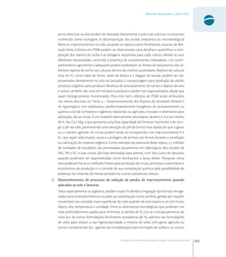 245
Materiais Avançados | 2010-2022
Produção de materiais avançados a partir de recursos naturais
acima descritas ou elas podem ser lançadas diretamente a sulco nas culturas, no processo
conhecido como rochagem. A decomposição das rochas (mecânica ou microbiológica)
libera os macronutrientes no solo, atuando os rejeitos como fertilizantes naturais de libe-
ração lenta. Esforços em PD&I podem ser direcionados para detalhar e quantiﬁcar a com-
posição dos rejeitos de rocha e as dosagens requeridas para cada cultura, devido às suas
diferentes necessidades, incluindo a presença de contaminantes indesejáveis. Um acom-
panhamento agronômico adequado poderá estabelecer os limites de lançamento dos di-
ferentes rejeitos de rocha nas culturas, dentro de critérios sustentáveis. Rejeitos de culturas
ricas em K, como talos do fumo, raízes da batata e o bagaço da laranja, podem ser rea-
proveitados diretamente no solo ou lançados à compostagem para produção de adubo
potássico orgânico pelo produtor. Resíduos do processamento de carnes e dejetos de aves
e suínos também são ricos em nitratos e potássio e podem ser reaproveitados, desde que
sejam biologicamente monitorados. Para este item, esforços de PD&I estão embutidos
nas metas descritas no Tema  – Reaproveitamento dos Rejeitos da Atividade Mineral e
do Agronegócio. Um subproduto predominantemente inorgânico do processamento ou
queima total de compostos orgânicos industriais ou agrícolas, inovador e alternativo para
adubação, são as cinzas. É um material relativamente abundante, alcalino e rico em óxidos
de K, Na, Ca e Mg, e que apresenta uma boa capacidade de fornecer nutrientes e de corri-
gir o pH do solo, promovendo uma elevação do pH de forma mais rápida do que o gesso
ou o calcário agrícola. As cinzas podem ainda ser enriquecidas nos macronutrientes P e
N, caso sejam adicionados ossos e cartilagens de animais aos fornos durante a torrefação
ou calcinação do material orgânico. Como exemplo do potencial deste rejeito, , milhões
de toneladas de eucaliptos são processados anualmente em siderúrgicas dos estados de
MG, PA e SC, e suas cinzas são hoje destinadas para aterros, com alto custo de descarte,
quando poderiam ser reaproveitadas como fertilizantes a lanço direto. Pesquisas nesta
área poderiam focar as melhores fontes para produção de cinzas, processos sustentáveis e
econômicos de produção e o controle da sua composição química pela possibilidade da
presença nas mesmas de metais pesados ou outras substâncias tóxicas.
3) Desenvolvimento de processos de redução de perdas de macronutrientes quando
aplicados ao solo e lavouras.
Solos, especialmente os argilosos, perdem muito N devido à migração das formas nitroge-
nadas para os lençóis freáticos ou pela sua volatilização como amônia, gerada por reações
irreversíveis nas camadas mais superﬁciais do solo quando ele está sujeito a um pH muito
básico, alta temperatura e umidade. Entre as alternativas tecnológicas que poderiam ser
mais profundamente usadas para minimizar as perdas de N, cita-se o encapsulamento da
uréia (ou de outras formulações fertilizantes provedoras de N), aditivos nas formulações
de uréia para reduzir a sua higroscopicidade, a mistura de uréia com gesso agrícola ou
outros componentes (ex.: agentes de complexação) para formação de sulfatos ou outros
 