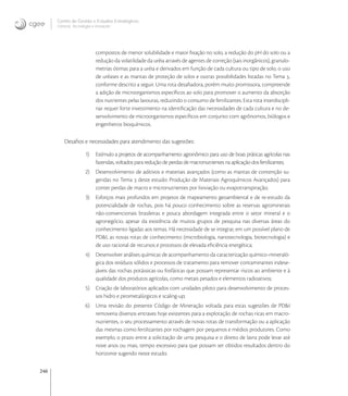 246
Centro de Gestão e Estudos Estratégicos
Ciência, Tecnologia e Inovação
compostos de menor solubilidade e maior ﬁxação no solo, a redução do pH do solo ou a
redução da volatilidade da uréia através de agentes de correção (sais inorgânicos), granulo-
metrias ótimas para a uréia e derivados em função de cada cultura ou tipo de solo, o uso
de uréases e as mantas de proteção de solos e outras possibilidades listadas no Tema ,
conforme descrito a seguir. Uma rota desaﬁadora, porém muito promissora, compreende
a adição de microorganismos especíﬁcos ao solo para promover o aumento da absorção
dos nutrientes pelas lavouras, reduzindo o consumo de fertilizantes. Esta rota interdiscipli-
nar requer forte investimento na identiﬁcação das necessidades de cada cultura e no de-
senvolvimento de microorganismos especíﬁcos em conjunto com agrônomos, biólogos e
engenheiros bioquímicos.
Desaﬁos e necessidades para atendimento das sugestões:
1) Estímulo a projetos de acompanhamento agronômico para uso de boas práticas agrícolas nas
fazendas, voltados para redução de perdas de macronutrientes na aplicação dos fertilizantes;
2) Desenvolvimento de aditivos e materiais avançados (como as mantas de contenção su-
geridas no Tema  deste estudo: Produção de Materiais Agroquímicos Avançados) para
conter perdas de macro e micronutrientes por lixiviação ou evapotranspiração;
3) Esforços mais profundos em projetos de mapeamento geoambiental e de re-estudo da
potencialidade de rochas, pois há pouco conhecimento sobre as reservas agrominerais
não-convencionais brasileiras e pouca abordagem integrada entre o setor mineral e o
agronegócio, apesar da existência de muitos grupos de pesquisa nas diversas áreas do
conhecimento ligadas aos temas. Há necessidade de se integrar, em um possível plano de
PD&I, as novas rotas de conhecimento (microbiologia, nanotecnologia, biotecnologia) e
de uso racional de recursos e processos de elevada eﬁciência energética;
4) Desenvolver análises químicas de acompanhamento da caracterização químico-mineraló-
gica dos resíduos sólidos e processos de tratamento para remover contaminantes indese-
jáveis das rochas potássicas ou fosfáticas que possam representar riscos ao ambiente e à
qualidade dos produtos agrícolas, como metais pesados e elementos radioativos;
5) Criação de laboratórios aplicados com unidades piloto para desenvolvimento de proces-
sos hidro e pirometalúrgicos e scaling-up;
6) Uma revisão do presente Código de Mineração voltada para estas sugestões de PD&I
removeria diversos entraves hoje existentes para a explotação de rochas ricas em macro-
nutrientes, o seu processamento através de novas rotas de transformação ou a aplicação
das mesmas como fertilizantes por rochagem por pequenos e médios produtores. Como
exemplo, o prazo entre a solicitação de uma pesquisa e o direito de lavra pode levar até
nove anos ou mais, tempo excessivo para que possam ser obtidos resultados dentro do
horizonte sugerido neste estudo;
 