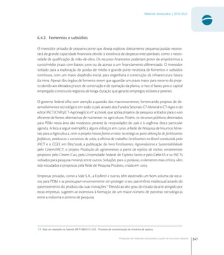 247
Materiais Avançados | 2010-2022
Produção de materiais avançados a partir de recursos naturais
6.4.2. Fomentos e subsídios
O investidor privado de pequeno porte que deseja explorar diretamente pequenas jazidas necessi-
tará de grande capacidade ﬁnanceira devido à existência de despesas irrecuperáveis, como a neces-
sidade de qualiﬁcação da mão-de-obra. Os recursos ﬁnanceiros poderiam provir de empréstimos a
curto/médio prazo com baixos juros ou de acesso a um ﬁnanciamento diferenciado. O investidor
voltado para a exploração de jazidas de médio e grande porte necessita de fomentos e subsídios
contínuos, com um maior dispêndio inicial, para engenharia e construção da infraestrutura básica
da mina. Apesar dos órgãos de fomento terem que aguardar um prazo maior para retorno do proje-
to devido aos elevados prazos de construção e de operação da planta, o risco é baixo, pois o capital
empregado constituirá negócios de longa duração que gerarão empregos estáveis e perenes.
O governo federal olha com atenção a questão dos macronutrientes, fomentando projetos de de-
senvolvimento tecnológico em todo o país através dos Fundos Setoriais CT-Mineral e CT-Agro e do
edital MCT/CNPq/CT-Agronegócio nº /, que apóia projetos de pesquisa voltados para o uso
eﬁciente de fontes alternativas de nutrientes na agricultura. Porém, os recursos públicos destinados
para PD&I nesta área são modestos perante às necessidades do país e à urgência desta particular
agenda. A lista a seguir exempliﬁca alguns esforços em curso: a Rede de Pesquisa de Insumos Mine-
rais para a Agricultura, com o projeto Novas fontes e rotas tecnológicas para obtenção de fertilizantes
fosfáticos, potássicos e corretivos de solos; a oﬁcina de trabalho Fertilizantes no Brasil conduzida pelo
MCT e o CGEE em Dez/; a publicação do livro Fertilizantes: Agroindústria e Sustentabilidade
pelo Cetem/MCT; o projeto Produção de agrominerais a partir de rejeitos de rochas ornamentais
proposto pelo Cetem-Caci, pela Universidade Federal do Espírito Santo e pelo Cefet-ES e os INCTs
voltados para pesquisa mineral, entre outros. Soluções para o potássio, o elemento mais crítico, vêm
sido estudadas e propostas pela Rede de Pesquisa Potássio, criada em .
Empresas privadas, como a Vale S.A., a Fosfértil e outras, têm destinado um bom volume de recur-
sos para PD&I e se preocupam enormemente em proteger o seu patrimônio intelectual através do
patenteamento do produto das suas inovações.
Devido ao alto grau do estado da arte atingido por
estas empresas, sugerem-se incentivos à formação de um maior número de parcerias tecnológicas
entre a indústria e centros de pesquisa.
11 Veja um exemplo na Patente BR PI 0803212-2A2 - Processo de concentração de minérios de apatita.
 