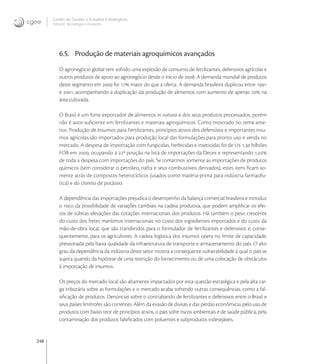 248
Centro de Gestão e Estudos Estratégicos
Ciência, Tecnologia e Inovação
6.5. Produção de materiais agroquímicos avançados
O agronegócio global tem sofrido uma explosão de consumo de fertilizantes, defensivos agrícolas e
outros produtos de apoio ao agronegócio desde o início de . A demanda mundial de produtos
deste segmento em  foi  maior do que a oferta. A demanda brasileira duplicou entre 
e , acompanhando a duplicação da produção de alimentos com aumento de apenas  na
área cultivada.
O Brasil é um forte exportador de alimentos in natura e dos seus produtos processados, porém
não é auto-suﬁciente em fertilizantes e materiais agroquímicos. Como mostrado no tema ante-
rior, Produção de Insumos para Fertilizantes, princípios ativos dos defensivos e importantes insu-
mos agrícolas são importados para produção local das formulações para pronto uso e venda no
mercado. A despesa de importação com fungicidas, herbicidas e inseticidas foi de U , bilhões
FOB em , ocupando a ª posição na lista de importações da Decex e representando ,
de toda a despesa com importações do país. Se tomarmos somente as importações de produtos
químicos (sem considerar o petróleo, nafta e seus combustíveis derivados), estes itens ﬁcam so-
mente atrás de compostos heterocíclicos (usados como matéria-prima para indústria farmacêu-
tica) e do cloreto de potássio.
A dependência das importações prejudica o desempenho da balança comercial brasileira e introduz
o risco da possibilidade de variações cambiais na cadeia produtiva, que podem ampliﬁcar os efei-
tos de súbitas elevações das cotações internacionais dos produtos. Há também o peso crescente
do custo dos fretes marítimos internacionais no custo dos ingredientes importados e do custo da
mão-de-obra local, que são transferidos para o formulador de fertilizantes e defensivos e, conse-
quentemente, para os agricultores. A cadeia logística dos insumos opera no limite de capacidade,
pressionada pela baixa qualidade da infraestrutura de transporte e armazenamento do país. O alto
grau da dependência da indústria deste setor mostra a consequente vulnerabilidade à qual o país se
sujeita quando da hipótese de uma restrição do fornecimento ou de uma colocação de obstáculos
à importação de insumos.
Os preços do mercado local são altamente impactados por esta questão estratégica e pela alta car-
ga tributária sobre as formulações e o mercado acaba sofrendo outras consequências, como a fal-
siﬁcação de produtos. Denúncias sobre o contrabando de fertilizantes e defensivos entre o Brasil e
seus países limítrofes são correntes. Além da evasão de divisas e das perdas econômicas pelo uso de
produtos com baixo teor de princípios ativos, o país sofre riscos ambientais e de saúde pública, pela
contaminação dos produtos falsiﬁcados com poluentes e subprodutos indesejáveis.
 