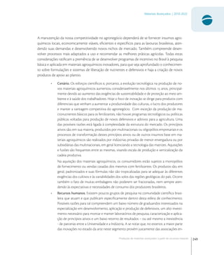 249
Materiais Avançados | 2010-2022
Produção de materiais avançados a partir de recursos naturais
A manutenção da nossa competitividade no agronegócio dependerá de se fornecer insumos agro-
químicos locais, economicamente viáveis, eﬁcientes e especíﬁcos para as lavouras brasileiras, aten-
dendo suas demandas e desenvolvendo novos nichos de mercado. Também compreende desen-
volver processos mais adaptados a uso e recomendar as melhores práticas agrícolas. Todas estas
considerações ratiﬁcam a premência de se desenvolver programas de incentivo no Brasil à pesquisa
básica e aplicada em materiais agroquímicos inovadores, para que seja aprofundado o conhecimen-
to sobre formulações e sistemas de liberação de nutrientes e defensivos e haja a criação de novos
produtos de apoio ao plantio.
• Cenário. Os esforços cientíﬁcos e, portanto, a evolução tecnológica na produção de no-
vos materiais agroquímicos aumentou consideravelmente nos últimos  anos, principal-
mente devido ao aumento das exigências de sustentabilidade e de proteção ao meio am-
biente e à saúde dos trabalhadores. Hoje o foco de inovação se dirige para produtos com
diferenciais que venham a aumentar a produtividade das culturas, o lucro dos produtores
e manter a vantagem competitiva do agronegócio. Com exceção da produção de ma-
cronutrientes básicos para os fertilizantes, não houve programas tecnológicos ou políticas
públicas voltadas para produção de novos defensivos e aditivos para a agricultura. Uma
das possíveis razões está ligada à complexidade da estrutura do mercado. Os princípios
ativos são, em sua maioria, produzidos por multinacionais ou oligopólios empresariais e os
processos de transformação destes princípios ativos ou de outros insumos base em ma-
teriais agroquímicos são realizados por indústrias privadas de menor envergadura ou por
subsidiárias das multinacionais, em geral licenciando a tecnologia das matrizes. Aquisições
e fusões são frequentes entre as mesmas, visando escala de produção e verticalização da
cadeia produtiva.
Na aquisição dos materiais agroquímicos, os consumidores estão sujeitos a monopólios
de fornecimento ou vendas casadas dos mesmos com fertilizantes. Os produtos são, em
geral, padronizados e suas fórmulas não são tropicalizadas para se adequar às diferentes
exigências dos cultivos e às variabilidades dos solos das regiões geológicas do país. Ocorre
também o fato de muitas embalagens não poderem ser fracionadas, nem sempre aten-
dendo às expectativas e necessidades de consumo dos produtores brasileiros.
• Recursos humanos. Existem poucos grupos de pesquisa na comunidade cientíﬁca brasi-
leira que atuam e que publicam especiﬁcamente dentro desta esfera de conhecimento.
Possíveis razões para tal compreendem um baixo número de graduandos interessados na
especialização em desenvolvimento, aplicação e produção de defensivos, um alto investi-
mento necessário para montar e manter laboratórios de pesquisa, caracterização e aplica-
ção de princípios ativos e um baixo retorno de resultados – ou até mesmo a inexistência
- de parcerias entre a Universidade e a Indústria. A se notar que, no exterior, a maior parte
das inovações no estado da arte neste segmento provém justamente das associações en-
 