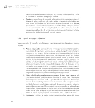 250
Centro de Gestão e Estudos Estratégicos
Ciência, Tecnologia e Inovação
tre pesquisadores dos centros de pesquisa das multinacionais e das universidades, e todas
as novidades são fortemente protegidas por patentes.
• Gestão. Um dos problemas do setor reside na falta de boas práticas agrícolas, em parte re-
sultantes da indisponibilidade de informação conﬁável sobre defensivos, da distância exis-
tente entre as multinacionais e os pequenos produtores e do baixo nível de escolaridade
destes últimos. Existe baixo feedback sobre os resultados obtidos pelos produtores no
uso de materiais agrícolas. O sucesso na aplicação de uma política de materiais avançados
para a agricultura dependerá de um rigoroso e contínuo suporte técnico e de marketing
ao consumidor, que justiﬁque o uso de um novo produto.
6.5.1. Agenda estratégica e de PD&I
Seguem exemplos de inovações tecnológicas em materiais agroquímicos baseadas em insumos
naturais:
1) Aditivos encapsulados: O encapsulamento minimiza perdas e possibilita liberação lenta
ou controlada de importantes nutrientes para as culturas. Ou o polímero envolve o prin-
cípio ativo ou vice-versa, em diversas escalas de tamanho de partícula, desde mm a na-
nomoléculas. Historicamente os revestimentos mais usados pelo homem para encapsu-
lamento são biopolímeros, naturalmente extraídos de algas, plantas ou partes de animais.
Portanto, macro e micronutrientes de fertilizantes, herbicidas, fungicidas, acaricidas e in-
seticidas, surfactantes, agentes coalescentes, colóides e antiespumantes podem ser encap-
sulados com biopolímeros e/ou outras substâncias para melhora da dissolução de uma
formulação, aumento da absorção da mesma pelo solo ou para outros objetivos especíﬁ-
cos. Feromônios e outros hormônios de crescimento e ﬂoração podem ser encapsulados
para se depositar por mais tempo sobre a superfície das folhas e ﬂores, aumentando a
longevidade das mesmas e as oportunidades de polinização por insetos;
2) Filmes poliméricos biodegradáveis para revestimento de ﬂores, frutas e vegetais: Pelí-
culas protetoras antimicrobianas impedem a instalação de fungos, ácaros e outros tipos
de microrganismos nas cascas das frutas, possibilitando suas exportações dentro de pa-
râmetros de controle biológico internacional. Revestimentos poliméricos promovem so-
brevida das frutas pela redução da permeabilidade da sua casca ao oxigênio e reduzem a
sua velocidade de maturação. Diferentes substâncias químicas podem ser adicionadas aos
ﬁlmes poliméricos para modiﬁcar cor, textura, sabor, tempo de maturação e quantidade
de açúcares nas frutas, protegê-las da ação dos raios ultravioleta e de baixas temperaturas
e também prepará-las para posteriores processamentos, como a produção de vinho;
3) Embalagens: Compósitos de amido e celulose com argilas ou ﬁbras vegetais têm se mos-
 