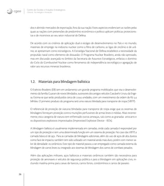 26
Centro de Gestão e Estudos Estratégicos
Ciência, Tecnologia e Inovação
dos e abrindo mercados de exportação, fora da sua nação. Estes aspectos evidenciam as razões pelas
quais as nações com pretensões de predomínio econômico e político aplicam políticas protecionis-
tas e de incentivos ao seu setor industrial de Defesa.
De acordo com os critérios de aplicação dual e estágio de desenvolvimento no País e no mundo,
materiais de emprego na indústria nuclear como a ﬁbra de carbono, as ligas de zircônio e de urâ-
nio, se apresentam como estratégicos. A Estratégia Nacional de Defesa estabelece a necessidade da
propulsão naval como elemento de dissuasão. O Programa Nuclear Brasileiro, ainda não aprovado,
mas em discussão avançada no âmbito da Secretaria de Assuntos Estratégicos, enfatiza o domínio
do Ciclo do Combustível Nuclear como ferramenta de independência tecnológica e agregação de
valor aos recursos minerais brasileiros.
1.2. Materiais para blindagem balística
O Exército Brasileiro (EB) tem em andamento um grande programa mobilizador, que visa o desenvolvi-
mentodafamíliaGuaranidenovosblindados,sucessoresdosantigosveículosCascáveleUrutudaEnge-
sa. Estima-se que serão produzidos cerca de . unidades, com um investimento da ordem de R ,
bilhões. O primeiro produto do programa será uma viatura blindada para transporte de tropa (VBTP).
O referencial de proteção de viaturas blindadas para transporte de tropa exige que os sistemas de
blindagens forneçam proteção contra munições perfurantes de armas leves e médias. Mais recente-
mente, esta categoria de viatura tem enfrentado outras ameaças, tais como as granadas anticarro e
os dispositivos explosivos improvisados (Improvised Explosive Device - IEDs).
A blindagem balística é usualmente implementada em camadas, onde cada camada é responsável por
um tipo de proteção e tem uma determinada função em um sistema de proteção. No caso das VBTP, a
camada básica é de aço. Para as camadas de blindagens adicionais, além do uso de aços de alta dureza
como face de impacto, também tem sido utilizado um material ainda mais duro, porém com menor va-
lor de densidade: os cerâmicos. Este tipo de material passou a ser empregado como camada externa da
blindagem de carros leves ou integrado aos sistemas de blindagem dos carros de combate pesados.
Além das aplicações militares, aços balísticos e materiais cerâmicos também são necessários para
proteção de aeronaves e veículos de segurança pública e para a blindagem em aplicações civis, in-
cluindo matéria-prima para caixas de bancos, carros fortes, condomínios e carros de passeio.
 