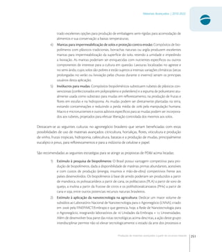 251
Materiais Avançados | 2010-2022
Produção de materiais avançados a partir de recursos naturais
trado excelentes opções para produção de embalagens semi-rígidas para acomodação de
alimentos e sua conservação a baixas temperaturas;
4) Mantas para impermeabilização de solos e proteção contra erosão: Compósitos de bio-
polímeros com plásticos tradicionais, borrachas naturais ou argila produzem excelentes
mantas para impermeabilização da superfície do solo, retendo a umidade e impedindo
a lixiviação. As mantas poderiam ser enriquecidas com nutrientes especíﬁcos ou outros
componentes de interesse para a cultura em questão. Lavouras localizadas no agreste e
no semi-árido, cujos solos são pobres e estão sujeitos a intensas variações climáticas (secas
prolongadas no verão ou lixiviação pelas chuvas durante o inverno) seriam os principais
usuários desta aplicação;
5) Invólucros para mudas: Compósitos biopoliméricos substituem tubetes de plásticos con-
vencionais (confeccionados em polipropileno e polietileno) e a espuma de poliuretano atu-
almente usada como substrato para mudas em reﬂorestamento, na produção de frutas e
ﬂores em estufas e na hidroponia. As mudas podem ser diretamente plantadas na terra,
evitando contaminações e reduzindo a perda média de  pela manipulação humana.
Macro e micronutrientes e outros aditivos especíﬁcos para as mudas podem ser incorpora-
dos aos tubetes, projetados para efetuar liberação controlada dos mesmos aos solos.
Destacam-se as seguintes culturas no agronegócio brasileiro que seriam beneﬁciadas com estas
possibilidades de uso de materiais avançados: citricultura, hortaliças, ﬂores, viticultura e produção
de vinho, frutas tropicais, hidroponia, cafeicultura, batatas e a produção de mudas, principalmente
eucalipto e pinus, para reﬂorestamentos e para a indústria de celulose e papel.
São recomendadas as seguintes estratégias para se atingir as propostas de PD&I acima listadas:
1) Estímulo à pesquisa de biopolímeros: O Brasil possui vantagem competitiva para pro-
dução de biopolímeros, dada a disponibilidade de matérias primas abundantes, acessíveis
e com custos de produção (energia, insumos e mão-de-obra) competitivos frente aos
países desenvolvidos. Os biopolímeros à base de amido poderiam ser produzidos a partir
de mandioca, os polissacarídeos a partir de cana, os polilactatos (PLA) a partir de soro de
queijo, a inulina a partir da frutose de citros e os polihidroxialcanoatos (PHx) a partir de
cana e soja, entre outros potenciais recursos naturais brasileiros.
2) Estímulo à aplicação da nanotecnologia na agricultura: Dedicar um maior volume de
subsídios ao Laboratório Nacional de Nanotecnologia para o Agronegócio (LNNA), criado
em  pela FINEP/MCT/Embrapa e que gerencia, hoje, a Rede de Nanotecnologia para
o Agronegócio, integrando laboratórios de  Unidades da Embrapa +  Universidades.
Além de desenvolver boa parte das rotas tecnológicas acima descritas, a ação deste grupo
interdisciplinar permite não só elevar tecnologicamente o estado da arte dos processos e
 