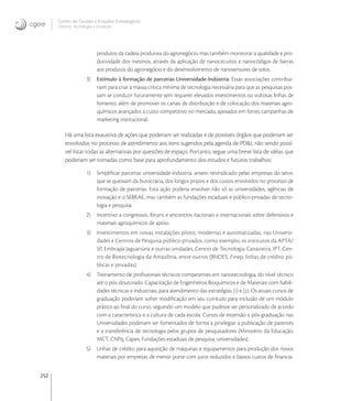 252
Centro de Gestão e Estudos Estratégicos
Ciência, Tecnologia e Inovação
produtos da cadeia produtiva do agronegócio, mas também monitorar a qualidade e pro-
dutividade dos mesmos, através da aplicação de nanocircuitos e nanocódigos de barras
aos produtos do agronegócio e do desenvolvimento de nanosensores de solos.
3) Estímulo à formação de parcerias Universidade-Indústria: Essas associações contribui-
riam para criar a massa crítica mínima de tecnologia necessária para que as pesquisas pos-
sam se conduzir futuramente sem requerer elevados investimentos ou vultosas linhas de
fomento, além de promover os canais de distribuição e de colocação dos materiais agro-
químicos avançados a custo competitivo no mercado, apoiados em fortes campanhas de
marketing institucional.
Há uma lista exaustiva de ações que poderiam ser realizadas e de possíveis órgãos que poderiam ser
envolvidos no processo de atendimento aos itens sugeridos pela agenda de PD&I, não sendo possí-
vel listar todas as alternativas por questões de espaço. Portanto, segue uma breve lista de idéias que
poderiam ser tomadas como base para aprofundamento dos estudos e futuros trabalhos:
1) Simpliﬁcar parcerias universidade-indústria, anseio reivindicado pelas empresas do setor,
que se queixam da burocracia, dos longos prazos e dos custos envolvidos no processo de
formação de parcerias. Esta ação poderia envolver não só as universidades, agências de
inovação e o SEBRAE, mas também as fundações estaduais e público-privadas de tecno-
logia e pesquisa.
2) Incentivo a congressos, fóruns e encontros nacionais e internacionais sobre defensivos e
materiais agroquímicos de apoio.
3) Investimentos em novas instalações piloto, modernas e automatizadas, nas Universi-
dades e Centros de Pesquisa público-privados, como exemplo, os institutos da APTA/
SP, Embrapa Jaguariúna e outras unidades, Centro de Tecnologia Canavieira, IPT, Cen-
tro de Biotecnologia da Amazônia, entre outros (BNDES, Finep, linhas de crédito pú-
blicas e privadas).
4) Treinamento de proﬁssionais técnicos competentes em nanotecnologia, do nível técnico
até o pós-doutorado. Capacitação de Engenheiros Bioquímicos e de Materiais com habili-
dades técnicas e industriais, para atendimento das estratégias () e (). Os atuais cursos de
graduação poderiam sofrer modiﬁcação em seu currículo para inclusão de um módulo
prático ao ﬁnal do curso, seguindo um modelo que pudesse ser personalizado de acordo
com a característica e a cultura de cada escola. Cursos de extensão e pós-graduação nas
Universidades poderiam ser fomentados de forma a privilegiar a publicação de patentes
e a transferência de tecnologia pelos grupos de pesquisadores (Ministério da Educação,
MCT, CNPq, Capes, Fundações estaduais de pesquisa, universidades).
5) Linhas de crédito para aquisição de máquinas e equipamentos para produção dos novos
materiais por empresas de menor porte com juros reduzidos e baixos custos de ﬁnancia-
 