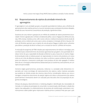 253
Materiais Avançados | 2010-2022
Produção de materiais avançados a partir de recursos naturais
mento, a prazos mais longos (Finep, BNDES, Bancos públicos e privados, Fundos setoriais)
6.6. Reaproveitamento de rejeitos da atividade mineral e do
agronegócio
O agronegócio é uma atividade que gera uma grande quantidade de resíduos, pois a eﬁciência de
aproveitamento das matérias-primas ou insumos necessários para a produção do produto desejado,
através dos seus mecanismos característicos de produção, é geralmente baixa.
Estatísticas de  indicam a geração de  milhões de toneladas de rejeitos provenientes da ati-
vidade mineral e agropecuária no Brasil, considerando palhas, cascas e bagaços de colheita de cana,
soja, milho, laranja, mandioca, arroz, café e outras culturas e resíduos de processos de alta escala de
produção, como a indústria de carnes, aves e suínos, cervejarias e mineração de ferro e bauxita. Cál-
culos da Petrobras apontam que os rejeitos da cana-de-açúcar (bagaço e palha) seriam suﬁcientes
para dobrar a produção de álcool no Brasil, com a inclusão de mais de  bilhões de litros/ano.
A instituição de programas de PD&I voltados para reaproveitamento de resíduos é estratégica, pois
contribuirá para o desenvolvimento de processos agroindustriais que gerem uma quantidade de re-
síduos menor do que a capacidade de absorção ambiental ou para a busca de um sistema integra-
do de produção onde os resíduos possam ser reaproveitados no mesmo ciclo produtivo, em novos
ciclos ou em ciclos de diferentes produtos. Isto reduz ou elimina o passivo ambiental, diminui des-
pesas com descarte e tratamento e pode gerar novos produtos de alto valor agregado. O resíduo
deixa de ter a conotação ambientalmente desfavorável para se transformar, eventualmente, em um
rejeito de oportunidade.
Inúmeros órgãos governamentais, produtores, indústrias e a sociedade serão diretamente im-
pactados por novas tecnologias de reprocessamento dos rejeitos e pelos materiais avançados
que poderão ser obtidos através dos mesmos; desta forma, considerações relativas aos riscos e
vantagens competitivas decorrentes da seleção, logística de coleta e processamento dos rejeitos
potencialmente interessantes devem ser colocadas para discussão antes da proposição de pro-
gramas estratégicos.
Esforços de pesquisa, desenvolvimento e marketing dirigidos à identiﬁcação das necessidades do
mercado, na mudança da percepção do consumidor, na caracterização, identiﬁcação e seleção dos
rejeitos mais adequados e no desenvolvimento de processos de transformação sustentáveis e eco-
nomicamente viáveis podem gerar importantes matérias-primas e produtos ﬁnais para que o país
 