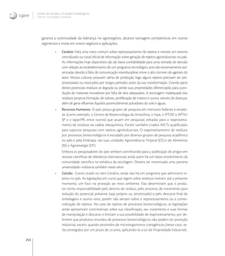 254
Centro de Gestão e Estudos Estratégicos
Ciência, Tecnologia e Inovação
garanta a continuidade da liderança no agronegócio, alcance vantagens competitivas em outros
segmentos e inove em novos negócios e aplicações.
• Cenário. Falta uma meta comum sobre reprocessamento de rejeitos e inexiste um sistema
centralizado ou canal oﬁcial de informação sobre geração de rejeitos agroindustriais no país.
As informações hoje disponíveis são de baixa conﬁabilidade para uma tomada de decisão
com relação ao estabelecimento de um programa tecnológico, pois são extremamente pul-
verizadas devido à falta de comunicação interdisciplinar entre o alto número de agentes do
setor. Muitas culturas possuem safras de produção, logo alguns rejeitos precisam ser pré-
processados ou estocados por longos períodos antes da sua transformação. Grande parte
destes potenciais resíduos se degrada ou perde suas propriedades diferenciadas para a pro-
dução de materiais inovadores por falta de silos adequados. A estocagem inadequada dos
resíduos propicia formação de odores, proliferação de insetos e outros vetores de doenças,
além de gerar eﬂuentes líquidos potencialmente poluidores do solo e águas.
• Recursos humanos. O país possui grupos de pesquisa em institutos federais e estadu-
ais (como exemplo, o Centro de Biotecnologia da Amazônia, o Inpa, o IPT/SP, a APTA/
SP e o Iapar/PR, entre outros) que atuam em pesquisas voltadas para o reaproveita-
mento de resíduos da cadeia oleoquímica. Foram também criados INCTs qualiﬁcados
para suportar pesquisas com rejeitos agroindustriais. O reaproveitamento de resíduos
por processos biotecnológicos é estudado por diversos grupos de pesquisa acadêmica
no país e pela Embrapa, nas suas unidades Agroindústria Tropical (CE) e de Alimentos
(RJ) e Agroenergia (DF).
Embora os pesquisadores do país venham contribuindo para a publicação de artigos em
revistas cientíﬁcas de relevância internacional, ainda assim há um baixo envolvimento da
comunidade cientiﬁca na temática da reciclagem. Deveria ser incentivada uma parceria
universidade–indústria também neste setor.
• Gestão. Como citado no item Cenário, ainda não há um programa que administre re-
jeitos no país. As legislações em curso que regem sobre resíduos tiveram, até o presente
momento, um foco na proteção ao meio ambiente. Elas determinam que o produ-
tor tenha responsabilidade pelo destino do resíduo, pelo processo de tratamento para
redução do potencial poluente (seja próprio ou terceirizado) e pelo descarte ﬁnal de
embalagens e outros itens, porém não versam sobre o reprocessamento ou a comer-
cialização de rejeitos. No caso de rejeitos de processos biotecnológicos, as legislações
ainda apresentam controvérsias sobre sua classiﬁcação, seu tratamento e suas formas
de manipulação e descarte, e limitam a sua possibilidade de reaproveitamento, por de-
ﬁnirem que produtos oriundos de processos biotecnológicos não podem ter proteção
industrial, exceto quando provindos de microorganismos transgênicos (neste caso, se-
rão protegidos por um prazo de  anos, aplicando-se a Lei de Propriedade Industrial).
 