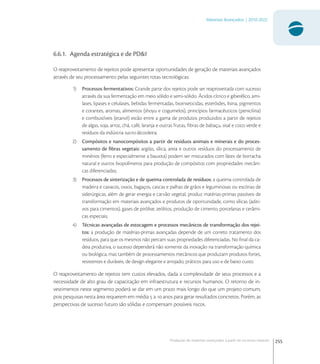 255
Materiais Avançados | 2010-2022
Produção de materiais avançados a partir de recursos naturais
6.6.1. Agenda estratégica e de PD&I
O reaproveitamento de rejeitos pode apresentar oportunidades de geração de materiais avançados
através de seu processamento pelas seguintes rotas tecnológicas:
1) Processos fermentativos: Grande parte dos rejeitos pode ser reaproveitada com sucesso
através da sua fermentação em meio sólido e semi-sólido. Ácidos cítrico e giberélico, ami-
lases, lipases e celulases, bebidas fermentadas, bioinseticidas, esteróides, lisina, pigmentos
e corantes, aromas, alimentos (shoyu e cogumelos), princípios farmacêuticos (penicilina)
e combustíveis (etanol) estão entre a gama de produtos produzidos a partir de rejeitos
de algas, soja, arroz, chá, café, laranja e outras frutas, ﬁbras de babaçu, sisal e coco verde e
resíduos da indústria sucro-álcooleira;
2) Compósitos e nanocompósitos a partir de resíduos animais e minerais e do proces-
samento de ﬁbras vegetais: argilas, sílica, areia e outros resíduos do processamento de
minérios (ferro e especialmente a bauxita) podem ser misturados com látex de borracha
natural e outros biopolímeros para produção de compósitos com propriedades mecâni-
cas diferenciadas;
3) Processos de sinterização e de queima controlada de resíduos: a queima controlada de
madeira e cavacos, ossos, bagaços, cascas e palhas de grãos e leguminosas ou escórias de
siderúrgicas, além de gerar energia e carvão vegetal, produz matérias-primas passíveis de
transformação em materiais avançados e produtos de oportunidade, como sílicas (aditi-
vos para cimentos), gases de pirólise, zeólitos, produção de cimento, porcelanas e cerâmi-
cas especiais;
4) Técnicas avançadas de estocagem e processos mecânicos de transformação dos rejei-
tos: a produção de matérias-primas avançadas depende de um correto tratamento dos
resíduos, para que os mesmos não percam suas propriedades diferenciadas. No ﬁnal da ca-
deia produtiva, o sucesso dependerá não somente da inovação na transformação química
ou biológica, mas também de processamentos mecânicos que produzam produtos fortes,
resistentes e duráveis, de design elegante e arrojado, práticos para uso e de baixo custo.
O reaproveitamento de rejeitos tem custos elevados, dada a complexidade de seus processos e a
necessidade de alto grau de capacitação em infraestrutura e recursos humanos. O retorno de in-
vestimentos neste segmento poderá se dar em um prazo mais longo do que um projeto comum,
pois pesquisas nesta área requerem em média  a  anos para gerar resultados concretos. Porém, as
perspectivas de sucesso futuro são sólidas e compensam possíveis riscos.
 