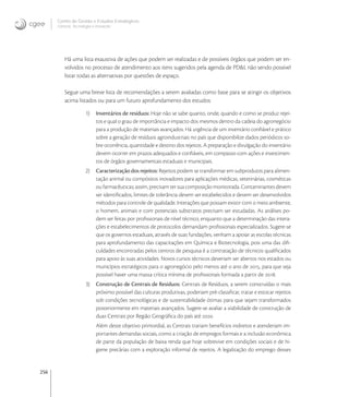 256
Centro de Gestão e Estudos Estratégicos
Ciência, Tecnologia e Inovação
Há uma lista exaustiva de ações que podem ser realizadas e de possíveis órgãos que podem ser en-
volvidos no processo de atendimento aos itens sugeridos pela agenda de PD&I, não sendo possível
listar todas as alternativas por questões de espaço.
Segue uma breve lista de recomendações a serem avaliadas como base para se atingir os objetivos
acima listados ou para um futuro aprofundamento dos estudos:
1) Inventários de resíduos: Hoje não se sabe quanto, onde, quando e como se produz rejei-
tos e qual o grau de importância e impacto dos mesmos dentro da cadeia do agronegócio
para a produção de materiais avançados. Há urgência de um inventário conﬁável e prático
sobre a geração de resíduos agroindustriais no país que disponibilize dados periódicos so-
bre ocorrência, quantidade e destino dos rejeitos. A preparação e divulgação do inventário
devem ocorrer em prazos adequados e conﬁáveis, em compasso com ações e investimen-
tos de órgãos governamentais estaduais e municipais.
2) Caracterização dos rejeitos: Rejeitos podem se transformar em subprodutos para alimen-
tação animal ou compósitos inovadores para aplicações médicas, veterinárias, cosméticas
ou farmacêuticas; assim, precisam ter sua composição monitorada. Contaminantes devem
ser identiﬁcados, limites de tolerância devem ser estabelecidos e devem ser desenvolvidos
métodos para controle de qualidade. Interações que possam existir com o meio ambiente,
o homem, animais e com potenciais substratos precisam ser estudadas. As análises po-
dem ser feitas por proﬁssionais de nível técnico, enquanto que a determinação das intera-
ções e estabelecimentos de protocolos demandam proﬁssionais especializados. Sugere-se
que os governos estaduais, através de suas fundações, venham a apoiar as escolas técnicas
para aprofundamento das capacitações em Química e Biotecnologia, pois uma das diﬁ-
culdades encontradas pelos centros de pesquisa é a contratação de técnicos qualiﬁcados
para apoio às suas atividades. Novos cursos técnicos deveriam ser abertos nos estados ou
municípios estratégicos para o agronegócio pelo menos até o ano de , para que seja
possível haver uma massa crítica mínima de proﬁssionais formada a partir de .
3) Construção de Centrais de Resíduos: Centrais de Resíduos, a serem construídas o mais
próximo possível das culturas produtivas, poderiam pré-classiﬁcar, tratar e estocar rejeitos
sob condições tecnológicas e de sustentabilidade ótimas para que sejam transformados
posteriormente em materiais avançados. Sugere-se avaliar a viabilidade de construção de
duas Centrais por Região Geográﬁca do país até .
Além deste objetivo primordial, as Centrais trariam benefícios indiretos e atenderiam im-
portantes demandas sociais, como a criação de empregos formais e a inclusão econômica
de parte da população de baixa renda que hoje sobrevive em condições sociais e de hi-
giene precárias com a exploração informal de rejeitos. A legalização do emprego desses
 
