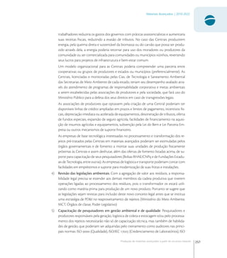 257
Materiais Avançados | 2010-2022
Produção de materiais avançados a partir de recursos naturais
trabalhadores reduziria os gastos dos governos com práticas assistencialistas e aumentaria
suas receitas ﬁscais, reduzindo a evasão de tributos. No caso das Centrais produzirem
energia, pela queima direta e sustentável da biomassa ou do carvão que possa ser produ-
zido através dela, a energia poderia retornar para uso dos moradores ou produtores da
comunidade ou ser comercializada para comunidades ou municípios vizinhos, revertendo
seus lucros para projetos de infraestrutura e bem-estar comum.
Um modelo organizacional para as Centrais poderia compreender uma parceria entre
cooperativas ou grupos de produtores e estados ou municípios (preferencialmente). As
Centrais, licenciadas e monitoradas pelas Cias. de Tecnologia e Saneamento Ambiental
das Secretarias de Meio Ambiente de cada estado, teriam seu desempenho avaliado atra-
vés do atendimento de programas de responsabilidade corporativa e metas ambientais
a serem estabelecidas pelas associações de produtores e pela sociedade, que fará uso do
Ministério Público para a defesa dos seus direitos em caso de transgressões legais.
As associações de produtores que optassem pela criação de uma Central poderiam ter
disponíveis linhas de crédito ampliadas em prazos e limites de pagamento, incentivos ﬁs-
cais, depreciação imediata ou acelerada de equipamentos, desoneração de tributos, oferta
de fundos especiais, expansão de seguro agrícola, facilidades de ﬁnanciamento na aquisi-
ção de insumos agrícolas e equipamentos, subvenção pela Lei do Bem e Lei Parceria Em-
presa ou outros mecanismos de suporte ﬁnanceiro.
As empresas de base tecnológica interessadas no processamento e transformação dos re-
jeitos pré-tratados pelas Centrais em materiais avançados poderiam ser estimuladas pelos
órgãos governamentais e de fomento a montar suas unidades de produção ﬁsicamente
próximas às Centrais e assim desfrutar, além das ofertas de fomento listadas acima, de su-
porte para capacitação de seus pesquisadores (Bolsas RHAE/CNPq e de Fundações Estadu-
ais de Tecnologia, entre outras). As empresas de logística e transporte poderiam contar com
facilidades em empréstimos e suporte para modernização de suas frotas e instalações.
4) Revisão das legislações ambientais: Com a agregação de valor aos resíduos, a responsa-
bilidade legal precisa se estender aos demais membros da cadeia produtiva que tiverem
operações ligadas ao processamento dos resíduos, pois o transformador os estará utili-
zando como matéria-prima para produção de um novo produto. Portanto se sugere que
as legislações sejam revistas para inclusão deste novo conceito legal antes que se institua
uma estratégia de PD&I no reaproveitamento de rejeitos (Ministério do Meio Ambiente,
MCT, Órgãos de classe, Poder Legislativo)
5) Capacitação de pesquisadores em gestão ambiental e de qualidade: Pesquisadores e
produtores responsáveis pela geração, logística de coleta e estocagem e/ou pelo processa-
mento dos rejeitos necessitarão não só de capacitação técnica, mas também de habilida-
des de gestão, que poderiam ser adquiridas pelo treinamento como auditores nas princi-
pais normas: ISO  (Qualidade), ISO/IEC  (Credenciamento de Laboratórios), ISO
 