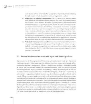 258
Centro de Gestão e Estudos Estratégicos
Ciência, Tecnologia e Inovação
 (Gestão de Meio Ambiente) e ISO  (Análise e Impacto do Ciclo de Vida). Essa
formação poderia ser facilitada aos interessados por órgãos como o Sebrae.
6) Infraestrutura em máquinas e equipamentos: Para caracterização dos rejeitos, os labora-
tórios precisam de instrumentação analítica adequada para análise de poluentes primários,
metais pesados e outros elementos de interesse até partes por bilhão, além de investimentos
em infraestrutura básica. Os grupos que optarem pela rota de queima controlada ou produ-
ção de compósitos cerâmicos ou biopoliméricos necessitarão de microscópios adequados
para análise de estruturas nanométricas e equipamentos para medição de propriedades tér-
micas e mecânicas. Laboratórios que optarem por rotas biotecnológicas precisarão implan-
tar plantas-piloto com reatores fermentativos e diversos equipamentos semi-industriais para
operações unitárias de separação. Portanto, linhas de crédito de longo prazo e fomentos
para desenvolvimento de fornecedores locais de equipamentos (especialmente bioreatores
e fermentadores) seriam de grande valia para o desenvolvimento desta rota tecnológica.
7) Produção de microorganismos especíﬁcos: Seria muito importante também destinar re-
cursos, em especial, para grupos de pesquisa em Engenharia Genética voltados para a pro-
dução de microorganismos especíﬁcos para os processos biotecnológicos acima citados
e para biodigestores (BNDES, Finep, CNPq, bancos estatais e privados, órgãos de fomento
nacionais e internacionais).
6.7. Produção de materiais avançados a partir de óleos e gorduras
O processamento de óleos vegetais por diferentes rotas químicas de transformação gera importantes
matérias-primas para a indústria química, têxtil, plásticos, cosméticos, tintas e para produção de bio-
combustíveis (biodiesel e bioquerosene). O Brasil é o segundo maior produtor e processador mundial
de soja em grão com uma área plantada de  milhões de hectares. Desde  a produção cresce
em média . ao ano. A produção interna em  foi , milhões de toneladas ( do mercado
mundial) e somente o estado de MT (maior produtor brasileiro) produz  de toda a soja mundial. O
país é também o segundo exportador de farelo e o segundo produtor e exportador de óleo de soja no
mundo. O Brasil mostra, com a soja, economia de escala, administração proﬁssional, usinas de esmaga-
mento e de reﬁno competitivas e, principalmente, tecnologia avançada, após  anos de pesquisa no
setor e inúmeras parcerias produtor/indústria. Assim como foi conseguido com a soja, o governo vem
investindo esforços em outras leguminosas como babaçu, palma, algodão e mamona, para aumento
das áreas plantadas de forma sustentável, competitiva e sem ameaçar a integridade das matas nativas.
A grande extensão territorial e as variedades de climas e solos, aliadas à diversidade de espécies vegetais
do nosso bioma, ampliam as possibilidades brasileiras para a produção economicamente viável destas
e de outras espécies que poderão ser usadas como fontes de materiais avançados.
 