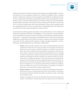 259
Materiais Avançados | 2010-2022
Produção de materiais avançados a partir de recursos naturais
Gorduras animais são insumos para uma extensa cadeia produtiva que engloba sabões e intermedi-
ários químicos. Em  a produção mundial foi de , milhões de toneladas. O Brasil é o segundo
produtor mundial neste mercado, com aproximadamente , milhões de toneladas/ano. Os pro-
dutores mundiais estão direcionando suas produções de sebo e banha para produção de biocom-
bustíveis, o que fez o preço do produto duplicar nos mercados internacionais. Hoje a demanda glo-
bal pelo produto é duas vezes maior do que sua oferta. Estimativas do Grupo Bertin mostram que,
se em  forem montadas quatro novas usinas de biodiesel no Brasil a partir de gordura animal,
com capacidade produtiva de  mil ton cada, haverá o total desabastecimento de matéria-prima
no mercado interno para a produção de glicerina, estearina e oleína.
O processamento de óleos e gorduras compreende um dos possíveis destinos a serem tomados pela
Química para obtenção de polímeros e especialidades, em se considerando o provável desabaste-
cimento de petróleo nos próximos séculos e o decorrente aumento de preço dos derivados petro-
químicos de ª e ª geração. Portanto países que estabeleçam políticas de incentivo à produção de
oleaginosas e ao desenvolvimento de produtos e processos inovadores, de alta eﬁciência e de baixo
custo a partir de óleos e gorduras terão importante vantagem estratégica para garantir a continui-
dade da sua competitividade industrial e da liderança no agronegócio.
• Cenário. O destino de óleos e gorduras para materiais avançados depende das ofertas e
demandas do mercado interno, do preço do próprio insumo quando consumido como
alimento e do custo da energia e combustíveis, havendo um canibalismo entre essas apli-
cações. Não existe uma política de estoques reguladores para garantir o suprimento con-
tínuo e preços competitivos de óleos e gorduras para aplicações químicas. A velocidade
de colheita e processamento dos grãos é alta, gerando óleos que não possuem qualidade
suﬁciente para produção de materiais avançados, que necessitam de óleos com proces-
sos de reﬁno e puriﬁcação mais rigorosos. A maioria dos processos de transformação em
matérias-primas, intermediários e materiais avançados ainda possui menor eﬁciência com-
parativamente aos processos petroquímicos. Óleos mais puros e maior produtividade po-
dem ser conseguidos com o uso de espécies geneticamente modiﬁcadas ou transgênicas,
porém estas espécies são mais caras, seu fornecimento é controlado e há restrições e
resistências ao uso destes híbridos em algumas regiões do país.
• Recursos humanos. A Rede de Estudos em Oleoquímica integra grupos de pesquisa re-
presentativos do setor em catálise, bioprocessos e físico-química de óleos, transesteriﬁca-
ção, oleoquímica aplicada, melhoramento genético das espécies, manejo e alimentação
animal e espécies nativas.
Pesquisas com gorduras animais vêm sido feitas pela UnB, Faenquil-USP (craqueamento
catalítico e biocatalítico) e Viçosa (enriquecimento de rações animais). Por questões de
 