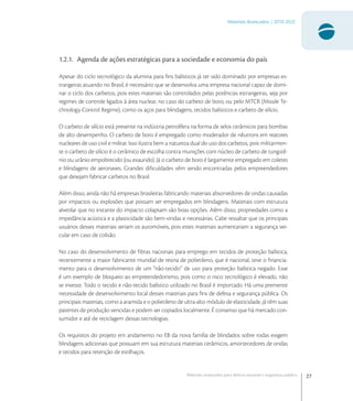 27
Materiais Avançados | 2010-2022
Materiais avançados para defesa nacional e segurança pública
1.2.1. Agenda de ações estratégicas para a sociedade e economia do país
Apesar do ciclo tecnológico da alumina para ﬁns balísticos já ter sido dominado por empresas es-
trangeiras atuando no Brasil, é necessário que se desenvolva uma empresa nacional capaz de domi-
nar o ciclo dos carbetos, pois estes materiais são controlados pelas potências estrangeiras, seja por
regimes de controle ligados à área nuclear, no caso do carbeto de boro, ou pelo MTCR (Missile Te-
chnology Control Regime), como os aços para blindagens, tecidos balísticos e carbeto de silício.
O carbeto de silício está presente na indústria petrolífera na forma de selos cerâmicos para bombas
de alto desempenho. O carbeto de boro é empregado como moderador de nêutrons em reatores
nucleares de uso civil e militar. Isso ilustra bem a natureza dual do uso dos carbetos, pois militarmen-
te o carbeto de silício é o cerâmico de escolha contra munições com núcleo de carbeto de tungstê-
nio ou urânio empobrecido (ou exaurido). Já o carbeto de boro é largamente empregado em coletes
e blindagens de aeronaves. Grandes diﬁculdades vêm sendo encontradas pelos empreendedores
que desejam fabricar carbetos no Brasil.
Além disso, ainda não há empresas brasileiras fabricando materiais absorvedores de ondas causadas
por impactos ou explosões que possam ser empregados em blindagens. Materiais com estrutura
alveolar que no instante do impacto colapsam são boas opções. Além disso, propriedades como a
impedância acústica e a plasticidade são bem-vindas e necessárias. Cabe ressaltar que os principais
usuários desses materiais seriam os automóveis, pois estes materiais aumentariam a segurança vei-
cular em caso de colisão.
No caso do desenvolvimento de ﬁbras nacionais para emprego em tecidos de proteção balística,
recentemente a maior fabricante mundial de resina de polietileno, que é nacional, teve o ﬁnancia-
mento para o desenvolvimento de um “não-tecido” de uso para proteção balística negado. Esse
é um exemplo de bloqueio ao empreendedorismo, pois como o risco tecnológico é elevado, não
se investe. Todo o tecido e não-tecido balístico utilizado no Brasil é importado. Há uma premente
necessidade de desenvolvimento local desses materiais para ﬁns de defesa e segurança pública. Os
principais materiais, como a aramida e o polietileno de ultra-alto módulo de elasticidade, já têm suas
patentes de produção vencidas e podem ser copiados localmente. É consenso que há mercado con-
sumidor e até de reciclagem dessas tecnologias.
Os requisitos do projeto em andamento no EB da nova família de blindados sobre rodas exigem
blindagens adicionais que possuam em sua estrutura materiais cerâmicos, amortecedores de ondas
e tecidos para retenção de estilhaços.
 