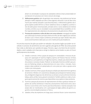 262
Centro de Gestão e Estudos Estratégicos
Ciência, Tecnologia e Inovação
deriam ser centralizados na pesquisa de catalisadores seletivos (maior produtividade em
aromáticos) e em processos com menor consumo de energia.
3) Melhoramento genético: além de genótipos mais resistentes, mais produtivos por hectare
plantado e melhor adaptados aos solos e climas regionais, reduzindo o custo do óleo como
insumo para materiais avançados e para biocombustíveis, o melhoramento genético de al-
gumas espécies poderá eliminar ou reduzir substâncias tóxicas ou alergênicas, aumentar o
teor de ácidos graxos monoinsaturados, princípios ativos e outras substâncias de interesse
nos óleos, controlar a sua cor, viscosidade e outras propriedades físicas e possibilitar um me-
lhor reaproveitamento dos subprodutos do processamento dos grãos (tortas e ﬁbras).
4) Processos de tratamento e reﬁno de óleos com novos solventes: investigação de opções
para substituição da hexana (principal solvente de reﬁno de óleos vegetais) por solventes
de baixo custo e mínimo impacto ambiental, permitindo que sejam obtidos óleos ultra-
puros economicamente viáveis para uso como matéria-prima para bioplásticos.
Há uma lista exaustiva de ações que podem ser realizadas e de possíveis órgãos que podem ser en-
volvidos no processo de atendimento aos itens sugeridos pela agenda de PD&I, não sendo possível
listar todas as alternativas por questões de espaço. Portanto, segue uma breve lista de recomen-
dações a serem avaliadas como base para se atingir os objetivos acima listados ou para um futuro
aprofundamento dos estudos:
1) Subsídio e estímulo a linhas e grupos de pesquisa em universidades e institutos de pes-
quisa com capacitação em Química Orgânica, Química de Produtos Naturais, Farmácia
e Bioquímica e, principalmente, em Engenharia Química, voltados para desenvolvimento
dos produtos e processos listados. Poderiam ser destinados fomentos também para pro-
jetos de Marketing voltados ao desenvolvimento de novos nichos e mercados. Assim,
projetos viáveis poderiam ser apresentados em curto prazo por todos os grupos acima
citados e por novos grupos;
2) Subsídio e estímulo a linhas e grupos de pesquisa voltados para desenvolvimento genético
de sementes e híbridos com características desejadas para produção de materiais avança-
dos, privilegiando oleaginosas não-alimentícias ou de baixo consumo alimentar (mamona,
babaçu, palma, pinhão-manso, girassol e amendoim). Também poderia ser criado um pro-
grama governamental de incentivo para disponibilizar estas espécies à classe produtora;
3) Incentivo à pesquisa de processos de reaproveitamento de óleos e gorduras residuais ori-
ginários de cozinhas domésticas e industriais, processamento industrial de suínos, aves e
bovinos e outras fontes como insumos para biocombustíveis e materiais avançados. Esse
projeto deve ser interdisciplinar, com a participação de órgãos públicos de governo, se-
guindo as recomendações propostas no Tema ;
4) Subsídios, linhas de empréstimo em longo prazo, incentivos ﬁscais e outros mecanismos
 