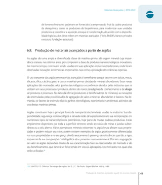 263
Materiais Avançados | 2010-2022
Produção de materiais avançados a partir de recursos naturais
de fomento ﬁnanceiro poderiam ser fornecidos às empresas do ﬁnal da cadeia produtiva
da oleoquímica, como os produtores de biopolímeros, para modernizar suas unidades
produtivas e possibilitar a aquisição, estoque e transformação, de acordo com a disponibi-
lidade logística, dos óleos nobres em materiais avançados (Finep, BNDES, bancos privados
e estatais, fundações estaduais).
6.8. Produção de materiais avançados a partir de argilas
As argilas são uma ampla e diversiﬁcada classe de matérias-primas de origem mineral cuja impor-
tância cresceu nos últimos anos, por comporem a base de produtos nanotecnológicos inovadores.
Ao mesmo tempo, continuam sendo usadas em suas aplicações industriais tradicionais, onde foram
observadas inovações incrementais importantes, tais como a produção de cerâmicas especiais.
O uso crescente das argilas em materiais avançados é semelhante ao que ocorre com talcos, micas,
silicatos, sílica, calcário, gesso e outras matérias-primas obtidas de minerais abundantes. Essas novas
aplicações são motivadas pelos ganhos tecnológicos e econômicos obtidos pelas indústrias que os
utilizam em seus processos e produtos, dentro de novos paradigmas de conhecimento e de design
de produtos e processos. No lado da oferta (produtores e beneﬁciadores de minerais), as inovações
são estimuladas pelas possibilidades de agregação de valor a minerais abundantes e baratos. Na de-
manda, os fatores de estímulo são os ganhos tecnológicos, econômicos e ambientais advindos do
uso destas matérias-primas.
Argilas constituem hoje a principal fonte de nanopartículas lamelares usadas na indústria. Sua dis-
ponibilidade, segurança ecotoxicológica e elevada razão de aspecto motivam sua incorporação em
numerosos tipos de nanocompósitos poliméricos, hoje parte de muitas cadeias produtivas. Estão
amplamente disponíveis por toda a superfície terrestre, sendo extraídas de minas e jazidas subter-
râneas ou a céu aberto. Vários compostos minerais existentes na argila bruta afetam suas proprie-
dades e podem reduzir seu valor, porém existem exemplos de argilas positivamente diferenciadas
nas suas propriedades e no seu preço, devido exatamente à presença de substâncias que são, a rigor,
impurezas da sua composição cristalográﬁca e/ou presentes na massa mineral. Por isso, a agregação
de valor às argilas dependerá muito da sua caracterização face às necessidades do mercado e do
seu beneﬁciamento, que deverá ser feito tendo em vista as aplicações e os mercados nos quais elas
serão utilizadas.
12 SANTOS, P. S. Ciência e Tecnologia de Argilas. Vol. 3, 2ed
, São Paulo, Edgard Blücher, 1089 p., 1989.
 