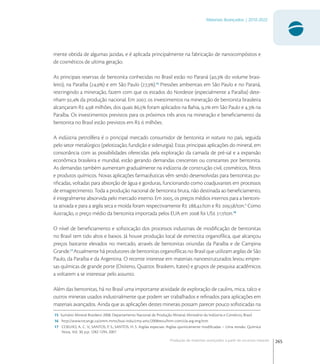 265
Materiais Avançados | 2010-2022
Produção de materiais avançados a partir de recursos naturais
mente obtida de algumas jazidas, e é aplicada principalmente na fabricação de nanocompósitos e
de cosméticos de ultima geração.
As principais reservas de bentonita conhecidas no Brasil estão no Paraná (, do volume brasi-
leiro), na Paraíba (,) e em São Paulo (,).
Pressões ambientais em São Paulo e no Paraná,
restringindo a mineração, fazem com que os estados do Nordeste (especialmente a Paraíba) dete-
nham , da produção nacional. Em , os investimentos na mineração de bentonita brasileira
alcançaram R , milhões, dos quais , foram aplicados na Bahia, , em São Paulo e , na
Paraíba. Os investimentos previstos para os próximos três anos na mineração e beneﬁciamento da
bentonita no Brasil estão previstos em R  milhões.
A indústria petrolífera é o principal mercado consumidor de bentonita in natura no país, seguida
pelo setor metalúrgico (pelotização, fundição e siderurgia). Estas principais aplicações do mineral, em
consonância com as possibilidades oferecidas pela exploração da camada de pré-sal e a expansão
econômica brasileira e mundial, estão gerando demandas crescentes ou constantes por bentonita.
As demandas também aumentam gradualmente na indústria de construção civil, cosméticos, ﬁltros
e produtos químicos. Novas aplicações farmacêuticas vêm sendo desenvolvidas para bentonitas pu-
riﬁcadas, voltadas para absorção de água e gorduras, funcionando como coadjuvantes em processos
de emagrecimento. Toda a produção nacional de bentonita bruta, não destinada ao beneﬁciamento,
é integralmente absorvida pelo mercado interno. Em , os preços médios internos para a bentoni-
ta ativada e para a argila seca e moída foram respectivamente R ,/ton e R ,/ton.
Como
ilustração, o preço médio da bentonita importada pelos EUA em  foi US /ton.
O nível de beneﬁciamento e soﬁsticação dos processos industriais de modiﬁcação de bentonitas
no Brasil tem tido altos e baixos. Já houve produção local de esmectita organofílica, que alcançou
preços bastante elevados no mercado, através de bentonitas oriundas da Paraíba e de Campina
Grande.
Atualmente há produtores de bentonitas organofílicas no Brasil que utilizam argilas de São
Paulo, da Paraíba e da Argentina. O recente interesse em materiais nanoestruturados levou empre-
sas químicas de grande porte (Oxiteno, Quattor, Braskem, Itatex) e grupos de pesquisa acadêmicos
a voltarem a se interessar pelo assunto.
Além das bentonitas, há no Brasil uma importante atividade de exploração de caulins, mica, talco e
outros minerais usados industrialmente que podem ser trabalhados e reﬁnados para aplicações em
materiais avançados. Ainda que as aplicações destes minerais possam parecer pouco soﬁsticadas na
15 Sumário Mineral Brasileiro 2008. Departamento Nacional de Produção Mineral, Ministério da Indústria e Comércio, Brasil.
16 http://www.nrcan.gc.ca/smm-mms/busi-indu/cmy-amc/2008revu/htm-com/cla-arg-eng.htm
17 COELHO, A. C. V.; SANTOS, P. S.; SANTOS, H. S. Argilas especiais: Argilas quimicamente modiﬁcadas – Uma revisão. Química
Nova, Vol. 30, p.p. 1282-1294, 2007.
 