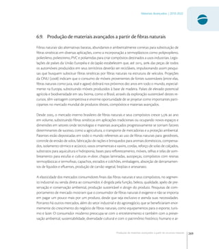 269
Materiais Avançados | 2010-2022
Produção de materiais avançados a partir de recursos naturais
6.9. Produção de materiais avançados a partir de ﬁbras naturais
Fibras naturais são alternativas baratas, abundantes e ambientalmente corretas para substituição de
ﬁbras sintéticas em diversas aplicações, como a incorporação a termoplásticos como polipropileno,
polietileno, poliestireno, PVC e poliamidas para criar compósitos destinados a usos industriais. Legis-
lações de países da União Européia e do Japão estabelecem que, até ,  das peças de todos
os automóveis produzidos em seus territórios deverão ser recicláveis, impulsionando assim pesqui-
sas que busquem substituir ﬁbras sintéticas por ﬁbras naturais na estrutura de veículos. Projeções
da ONU () indicam que o consumo de móveis provenientes de fontes sustentáveis (entre elas,
ﬁbras naturais como juta, sisal e agave) dobrará nos próximos dez anos em todo o mundo, especial-
mente na Europa, substituindo móveis produzidos à base de madeira. Países de elevado potencial
agrícola e biodiversidade em seu bioma, como o Brasil, através da exploração sustentável destes re-
cursos, têm vantagem competitiva e enorme oportunidade de se projetar como importantes parti-
cipantes no mercado mundial de produtos têxteis, compósitos e materiais avançados.
Desde , o mercado interno brasileiro de ﬁbras naturais e seus compósitos cresce , ao ano
em volume, substituindo ﬁbras sintéticas em aplicações tradicionais ou ocupando novos espaços e
dimensões em setores onde tecnologias e materiais avançados progressivamente se tornam fatores
determinantes de sucesso, como a agricultura, o transporte de mercadorias e a proteção ambiental.
Patentes estão depositadas em todo o mundo referentes ao uso de ﬁbras naturais para: geotêxteis,
controle de erosão de solos, fabricação de rações e brinquedos para animais domésticos, compensa-
dos, isolamento térmico e acústico, vasos ornamentais e xaxins, cordas, reforço de solas de calçados,
substratos para aquicultura e hidroponia, bases para reﬂorestamento, móveis, telhas e telas de som-
breamento para estufas e culturas in-door, chapas laminadas, autopeças, compósitos com resinas
termoplásticas e termoﬁxas, capachos, estrados e colchões, embalagens, absorção de derramamen-
tos de líquidos e eﬂuentes, produção de carvão vegetal, biojóias e artesanato.
A elasticidade dos mercados consumidores ﬁnais das ﬁbras naturais e seus compósitos, no segmen-
to industrial ou venda direta ao consumidor, é dirigida pela função, beleza, qualidade, apelo de pre-
servação e conservação ambiental, produção sustentável e design do produto. Pesquisas de com-
portamento de mercado mostram que o consumidor de ﬁbras naturais é exigente e não se importa
em pagar um pouco mais por um produto, desde que seja exclusivo e atenda suas necessidades.
Portanto há outros mercados, além do setor industrial e do agronegócio, que se beneﬁciariam enor-
memente do crescimento do negócio de ﬁbras naturais, como equipamentos para o esporte, turis-
mo e lazer. O consumidor moderno preocupa-se com o entretenimento e também com a preser-
vação ambiental, sustentabilidade, diversidade cultural e com o patrimônio histórico, humano e ar-
 