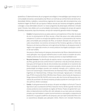 270
Centro de Gestão e Estudos Estratégicos
Ciência, Tecnologia e Inovação
quitetônico. O desenvolvimento de um programa tecnológico e mercadológico que interaja com as
comunidades extratoras e processadoras das ﬁbras é um estímulo ao conhecimento do bioma, bio-
diversidade, folclore, tradições e características regionais do nosso país, além de proporcionar uma
excelente imagem do Brasil e de sua riqueza e belezas naturais aos visitantes estrangeiros, ajudando
a divulgar a nossa identidade cultural e os nossos programas de preservação ambiental e inclusão
social. Vínculos mais sólidos com as comunidades incentivarão a instalação de serviços de suporte
(hotelaria, restaurantes, lojas de artesanato, serviços de transporte), gerando renda e empregos.
• Cenário. Comparativamente aos países asiáticos e principalmente à China, líder do estado
da arte no processamento de ﬁbras naturais, o Brasil não possui uma cadeia produtiva
competitiva. O cultivo ou extração das espécies matrizes e o processamento das mesmas
pelas comunidades para produção das ﬁbras, se localizam afastados dos principais mer-
cados consumidores: nos extremos territoriais do País, fronteiras agrícolas ou limites das
ﬂorestas ou de reservas ambientais, como agriculturas familiares ou de pequena escala. O
negócio mais organizado envolve um arranjo produtivo local ligado à produção e comér-
cio de sisal na Bahia.
Aos poucos o Brasil avança em pesquisa, processamento das ﬁbras e desenvolvimento de
novas aplicações, mas os grupos realmente ativos no setor ainda se compõem de comu-
nidades produtoras de artesanato e empresas pioneiras na responsabilidade social.
• Recursos humanos. Na identiﬁcação de espécies nativas e na extração e processamento
das ﬁbras, grande parte dos conhecimentos é rudimentar e não documentada, devido ao
baixo grau de formação da mão-de-obra envolvida nesta atividade. Já no tratamento das
ﬁbras e produção de compósitos e materiais avançados, existem grupos técnicos de alta
produtividade tecnológica atuando com excelente interação com a indústria, como o
Centro de Caracterização e Desenvolvimento de Materiais/UFSCar, USP/São Carlos (IQ),
Engenharia de Materiais/Unesp, Embrapa (Instrumentação Agropecuária e Cerrados),
Inpa, IPT/SP, Unicamp (IQ, FEQ), UFRJ (EQ), Senai Têxteis e várias Escolas de Arquitetura e
Design Industrial (PUC/RJ, FAU/SP), entre outros, além dos Centros de Pesquisa das mon-
tadoras de automóveis e de diversas empresas privadas atuando em construção civil, mó-
veis, químicos, têxteis e autopeças.
• Gestão. A rede governamental de serviços e de apoio tecnológico na forma de “Casas de
Agricultura” para os produtores de ﬁbras é bastante restrita, devido à grande maioria dos
arranjos produtivos estar localizada nas regiões de ﬂoresta. Projetos de gestão bem-suce-
didos no desenvolvimento de ﬁbras têm sido realizados na sua maior parte por empresas
privadas, que intermedeiam e suprem economicamente as associações e cooperativas de
produtores e os grupos acadêmicos de pesquisas, para que sejam produzidas ﬁbras com
as características desejadas para aplicações nobres. Mesmo com restrições ﬁnanceiras,
 