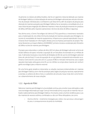 28
Centro de Gestão e Estudos Estratégicos
Ciência, Tecnologia e Inovação
Atualmente, na indústria de defesa brasileira, não há um segmento industrial dedicado aos materiais
de blindagem balística e à industrialização de sistemas de blindagem adicional para veículos e de siste-
mas de proteção individual para o combatente a pé. Dessa forma, além de projetos de pesquisa para
obtenção de materiais avançados para blindagem balística, faz-se necessária a consolidação de um ar-
ranjo industrial para integração dos diferentes materiais e meios de produção existentes em produtos
de defesa, deﬁnidos pelos requisitos operacionais e técnicos das áreas de defesa e segurança.
Nos últimos anos, o Centro Tecnológico do Exército (CTEx) quantiﬁcou o investimento necessário
para a implantação de uma célula mínima de produção de materiais avançados para blindagens, no
tocante às necessidades de material, equipamentos, infraestrutura e pessoal especializado. Estas es-
timativas foram baseadas em informações obtidas junto às empresas participantes do projeto “Ma-
teriais Resistentes ao Impacto Balístico (MARIMBA)”, primeira iniciativa coordenada pelo Ministério
da Defesa na área de materiais para blindagens.
O projeto para industrializar o carbeto de silício (SiC) em placas de blindagem adicional, na forma de
tecidos balísticos de apoio, incluindo a aquisição de um lote-piloto, foi estimado em  milhões de
reais. A demanda inicial para a nova família de blindados do EB é de  kits de blindagem adicional
(cerca de  da frota). O custo de aquisição de um aço balístico compatível está embutido na es-
timativa. Como este kit custa cerca de U ., (FOB) no mercado internacional, caso a opção
seja pela importação, serão gastos entre R  e  milhões na compra deste material, sem nenhum
ganho tecnológico para a indústria nacional.
De uma forma geral, propõe-se industrializar as soluções nacionais já desenvolvidas em materiais
para blindagem balística, a em nível de protótipo pelos órgãos de pesquisa nacionais, especialmente
a aramida, os carbetos de silício e boro, e o polietileno de ultra-alta massa molar, bem como fomen-
tar o desenvolvimento de novas soluções
1.2.2. Agenda de PD&I
Selecionar materiais para blindagens é uma atividade contínua, pois, envolve novas solicitações a cada
nova tecnologia relacionada que surge. Como já mencionado acima, os aços são os materiais mais uti-
lizados tradicionalmente para blindagem balística. No entanto, existe uma forte tendência para o uso
dos materiais de natureza cerâmica, combinados ou não com ﬁbras reforçadoras, tais como:
• Alumina (AlO) - inicialmente empregada para coletes, mas que possui a desvantagem
do peso, e consequentemente da perda da mobilidade;
 