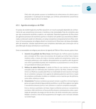 271
Materiais Avançados | 2010-2022
Produção de materiais avançados a partir de recursos naturais
ONGs têm tido grandes sucessos na transferência de conhecimentos do caboclo para o
pesquisador e na aplicação de tecnologias, por conhecer profundamente características
culturais e regionais das comunidades.
6.9.1. Agenda estratégica e de PD&I
O sucesso da transformação de uma ﬁbra natural em um insumo avançado dependerá do conheci-
mento de suas características estruturais e mecânicas e das necessidades ﬁnais do compósito, para
que seja corretamente escolhida a espécie a ser explorada. Dependerá igualmente da ﬁbra resistir
aos agressivos processos de tratamento químico e mecânico sem perder suas características diferen-
ciadas e ainda assim poder ser oferecida a um preço competitivo comparativamente às ﬁbras sinté-
ticas. As futuras pesquisas tecnológicas devem se concentrar em ﬁbras leves e de baixas densidades,
além de resistentes, voltadas especialmente para compósitos destinados para construção civil ou
para fabricação de peças aeronáuticas e automotivas.
Entre as necessidades tecnológicas para alcance da Agenda de PD&I em ﬁbras naturais, pode-se listar:
1) Aumento da qualidade das ﬁbras brutas: Identiﬁcação das melhores partes da planta
para a extração da ﬁbra e para criar processos de extração que tenham baixo impacto
mecânico sobre a mesma, de modo a minimizar quebras de comprimento, manter sua
orientação preferencial e não modiﬁcar demasiadamente sua superfície, além de garantir
uma menor quantidade de perdas, bom rendimento no processamento e o envio de me-
nor quantidade de resíduos para descarte.
2) Melhora da adesão ﬁbra/matriz: A adesão de ﬁbras às suas matrizes em compósitos
avançados pode ser melhorada pelo tratamento químico das ﬁbras. Entender o meca-
nismo e as inﬂuências causadas pelas ﬁbras na cristalinidade da matriz durante a formação
de um compósito e pesquisar novos agentes de adesão/acoplamento permitirá a criação
de compósitos combinados, fundidos ou moldados a outros materiais que não polímeros,
como vidros, cerâmicas e metais.
3) Amaciamento: Processos e produtos que possam amaciar a superfície e remover lignina e
gomas sem gasto elevado de água poderão possibilitar o uso de ﬁbras vegetais mais rígidas
e naturalmente abrasivas (como o rami, cânhamo e o sisal) em compósitos avançados.
Entre as técnicas sustentáveis e de baixo impacto ambiental, prioriza-se o amaciamento
enzimático. Além de diminuir as fraturas da ﬁbra durante o processamento, reduz a quan-
tidade de operações, de energia, de mão-de-obra e de tempo necessário para a processa-
bilidade e aumenta a vida útil dos equipamentos de moagem, corte e extrusão utilizados
na transformação.
 