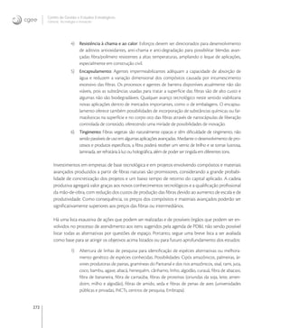 272
Centro de Gestão e Estudos Estratégicos
Ciência, Tecnologia e Inovação
4) Resistência à chama e ao calor: Esforços devem ser direcionados para desenvolvimento
de aditivos antioxidantes, anti-chama e anti-degradação para possibilitar blendas avan-
çadas ﬁbra/polímero resistentes a altas temperaturas, ampliando o leque de aplicações,
especialmente em construção civil.
5) Encapsulamento: Agentes impermeabilizantes adéquam a capacidade de absorção de
água e reduzem a variação dimensional dos compósitos causada por intumescimento
excessivo das ﬁbras. Os processos e agentes de barreira disponíveis atualmente não são
viáveis, pois as substâncias usadas para tratar a superfície das ﬁbras são de alto custo e
algumas não são biodegradáveis. Qualquer avanço tecnológico neste sentido viabilizaria
novas aplicações dentro de mercados importantes, como o de embalagens. O encapsu-
lamento oferece também possibilidades de incorporação de substâncias químicas ou far-
macêuticas na superfície e no corpo oco das ﬁbras através de nanocápsulas de liberação
controlada de conteúdo, oferecendo uma miríade de possibilidades de inovação.
6) Tingimento: Fibras vegetais são naturalmente opacas e têm diﬁculdade de tingimento, não
sendo passíveis de uso em algumas aplicações avançadas. Mediante o desenvolvimento de pro-
cessos e produtos especíﬁcos, a ﬁbra poderá receber um verniz de brilho e se tornar lustrosa,
laminada, ser refratária à luz ou holográﬁca, além de poder ser tingida em diferentes tons.
Investimentos em empresas de base tecnológica e em projetos envolvendo compósitos e materiais
avançados produzidos a partir de ﬁbras naturais são promissores, considerando a grande probabi-
lidade de concretização dos projetos e um baixo tempo de retorno do capital aplicado. A cadeia
produtiva agregará valor graças aos novos conhecimentos tecnológicos e a qualiﬁcação proﬁssional
da mão-de-obra, com redução dos custos de produção das ﬁbras devido ao aumento de escala e de
produtividade. Como consequência, os preços dos compósitos e materiais avançados poderão ser
signiﬁcativamente superiores aos preços das ﬁbras ou intermediários.
Há uma lista exaustiva de ações que podem ser realizadas e de possíveis órgãos que podem ser en-
volvidos no processo de atendimento aos itens sugeridos pela agenda de PD&I, não sendo possível
listar todas as alternativas por questões de espaço. Portanto, segue uma breve lista a ser avaliada
como base para se atingir os objetivos acima listados ou para futuro aprofundamento dos estudos:
1) Abertura de linhas de pesquisa para identiﬁcação de espécies alternativas ou melhora-
mento genético de espécies conhecidas. Possibilidades: Cipós amazônicos, palmeiras, ár-
vores produtoras de painas, gramíneas do Pantanal e dos rios amazônicos, sisal, rami, juta,
coco, bambu, agave, abacá, henequém, cânhamo, linho, algodão, curauá, ﬁbra de abacaxi,
ﬁbra de bananeira, ﬁbra de carnaúba, ﬁbras de proteínas (oriundas da soja, leite, amen-
doim, milho e algodão), ﬁbras de amido, seda e ﬁbras de penas de aves (universidades
públicas e privadas, INCTs, centros de pesquisa, Embrapa).
 