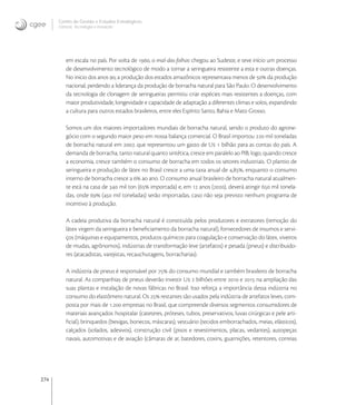 274
Centro de Gestão e Estudos Estratégicos
Ciência, Tecnologia e Inovação
em escala no país. Por volta de , o mal-das-folhas chegou ao Sudeste, e teve início um processo
de desenvolvimento tecnológico de modo a tornar a seringueira resistente a esta e outras doenças.
No inicio dos anos , a produção dos estados amazônicos representava menos de  da produção
nacional, perdendo a liderança da produção de borracha natural para São Paulo. O desenvolvimento
da tecnologia de clonagem de seringueiras permitiu criar espécies mais resistentes a doenças, com
maior produtividade, longevidade e capacidade de adaptação a diferentes climas e solos, expandindo
a cultura para outros estados brasileiros, entre eles Espírito Santo, Bahia e Mato Grosso.
Somos um dos maiores importadores mundiais de borracha natural, sendo o produto do agrone-
gócio com o segundo maior peso em nossa balança comercial. O Brasil importou  mil toneladas
de borracha natural em , que representou um gasto de U  bilhão para as contas do país. A
demanda de borracha, tanto natural quanto sintética, cresce em paralelo ao PIB; logo, quando cresce
a economia, cresce também o consumo de borracha em todos os setores industriais. O plantio de
seringueira e produção de látex no Brasil cresce a uma taxa anual de ,, enquanto o consumo
interno de borracha cresce a  ao ano. O consumo anual brasileiro de borracha natural atualmen-
te está na casa de  mil ton ( importada) e, em  anos (), deverá atingir  mil tonela-
das, onde  ( mil toneladas) serão importadas, caso não seja previsto nenhum programa de
incentivo à produção.
A cadeia produtiva da borracha natural é constituída pelos produtores e extratores (remoção do
látex virgem da seringueira e beneﬁciamento da borracha natural), fornecedores de insumos e servi-
ços (máquinas e equipamentos, produtos químicos para coagulação e conservação do látex, viveiros
de mudas, agrônomos), indústrias de transformação leve (artefatos) e pesada (pneus) e distribuido-
res (atacadistas, varejistas, recauchutagens, borracharias).
A indústria de pneus é responsável por  do consumo mundial e também brasileiro de borracha
natural. As companhias de pneus deverão investir U  bilhões entre  e  na ampliação das
suas plantas e instalação de novas fábricas no Brasil. Isso reforça a importância dessa indústria no
consumo do elastômero natural. Os  restantes são usados pela indústria de artefatos leves, com-
posta por mais de . empresas no Brasil, que compreende diversos segmentos consumidores de
materiais avançados: hospitalar (cateteres, próteses, tubos, preservativos, luvas cirúrgicas e pele arti-
ﬁcial), brinquedos (bexigas, bonecos, máscaras), vestuário (tecidos emborrachados, meias, elásticos),
calçados (solados, adesivos), construção civil (pisos e revestimentos, placas, vedantes), autopeças
navais, automotivas e de aviação (câmaras de ar, batedores, coxins, guarnições, retentores, correias
 