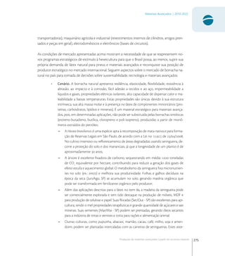 275
Materiais Avançados | 2010-2022
Produção de materiais avançados a partir de recursos naturais
transportadoras), maquinário agrícola e industrial (revestimentos internos de cilindros, artigos pren-
sados e peças em geral), eletrodomésticos e eletrônicos (bases de circuitos).
As condições de mercado apresentadas acima mostram a necessidade de que se reapresentem no-
vos programas estratégicos de estímulo à heveicultura para que o Brasil possa, ao menos, suprir sua
própria demanda de látex natural para pneus e materiais avançados e reconquiste sua posição de
produtor estratégico no mercado internacional. Seguem aspectos sobre o mercado de borracha na-
tural no país para tomada de decisões sobre sustentabilidade, tecnologia e materiais avançados:
• Cenário. A borracha natural apresenta resiliência, elasticidade, ﬂexibilidade, resistência à
abrasão, ao impacto e à corrosão, fácil adesão a tecidos e ao aço, impermeabilidade a
líquidos e gases, propriedades elétricas isolantes, alta capacidade de dispersar calor e ma-
leabilidade a baixas temperaturas. Estas propriedades são únicas devido à sua estrutura
intrínseca, sua alta massa molar e à presença no látex de componentes minoritários (pro-
teínas, carboidratos, lipídios e minerais). É um material estratégico para materiais avança-
dos, pois, em determinadas aplicações, não pode ser substituída pelas borrachas sintéticas
(estireno-butadieno, butílica, cloropreno e poli-isopreno), produzidas a partir de monô-
meros extraídos do petróleo.
– A Hevea brasiliensis é uma espécie apta à recomposição de mata nativa e para forma-
ção de Reservas Legais em São Paulo, de acordo com a Lei no ., de //.
No cultivo intensivo ou reﬂorestamento de áreas degradadas usando seringueira, de-
corre a proteção do solo e dos mananciais, já que a longevidade de um plantio é de
aproximadamente  anos;
– A árvore é excelente ﬁxadora de carbono, sequestrando em média . toneladas
de CO
equivalente por hectare, contribuindo para reduzir a geração dos gases de
efeito estufa e aquecimento global. O metabolismo da seringueira ﬁxa micronutrien-
tes no solo (ex.: zinco) e melhora sua produtividade. Folhas e galhos decíduos na
época da seca (Jun/Ago, SP) se acumulam no solo, gerando matéria orgânica que
pode ser transformada em fertilizante orgânico pelo produtor;
– Além das aplicações descritas para o látex no item a, a madeira da seringueira pode
ser comercialmente explorada e tem tido destaque na produção de móveis, MDF e
para produção de celulose e papel. Suas ﬂoradas (Set/Out - SP) são excelentes para api-
cultura, tendo o mel propriedades terapêuticas e grande quantidade de açúcares e sais
minerais. Suas sementes (Mar/Mai - SP) podem ser prensadas, gerando óleos secantes
para a indústria de tintas e vernizes e torta para rações e alimentação animal.
– Outras culturas, como pupunha, abacaxi, mamão, cacau, café, milho, soja e amen-
doim, podem ser plantadas intercaladas com as carreiras de seringueiras. Estes siste-
 