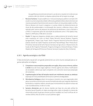 276
Centro de Gestão e Estudos Estratégicos
Ciência, Tecnologia e Inovação
mas agroﬂorestais (consórcios) otimizam o uso da terra e resultam em renda extra ao
produtor, além de cobrirem as despesas operacionais de formação do seringal;
• Recursos humanos. Grupos acadêmicos e institutos de pesquisa públicos e privados têm
atuadonoaumentodaprodutividade,melhoriadaqualidadedolátexedesenvolvimentode
materiais avançados à base de borracha natural no Brasil com alta produtividade cientíﬁca.
Deve-se destacar com louvor o progresso e o sucesso obtido nos desenvolvimentos de
clones de alta produtividade e na aclimatação dos mesmos a diferentes climas e solos
realizado pelos centros de pesquisas de produtoras de elastômeros, como a Michelin e
a Pirelli, e o importante apoio das associações de produtores como o ITB, Apabor, Anip,
Abiarb e a ABTB para a PD&I dentro do setor.
• Gestão. Os seguintes programas voltados para a cadeia produtiva de borracha natural
estão atualmente em curso no Brasil: Projeto Borracha Natural Brasileira, Programa
Seringueira/IAC, Projeto Lupa, Projeto Tecbor, Programa Nacional da Borracha Natural
(Câmara Setorial da Cadeia Produtiva da Borracha Natural/Mapa), Plano Heveicultura/
SP (Câmara Setorial de Borracha Natural, Secretaria de Agricultura e Abastecimento do
Estado de SP), Programa Probores/ES, Programa Seringueira Cohevea/Embrapa e Projeto
Madeira de Seringueira/SP (Instituto Florestal, Secretaria Estadual do Meio Ambiente).
6.10.1. Agenda estratégica e de PD&I
O látex de borracha natural tem um grande potencial de uso como insumo avançado para as se-
guintes aplicações tecnológicas:
1) Compósitosenanocompósitospreparadoscomargilas,sílicaeoutrosminerais,celulose
e amido: busca de novas cargas orgânicas e minerais, agentes anti-chama, modiﬁcadores
de viscosidade e aditivos que sejam compatíveis com a borracha natural para preparação
de compósitos.
2) Copolimerizações de látex de borracha natural com monômeros naturais ou sintéticos:
exploração de novas possibilidades de borrachas e polímeros biodegradáveis.
3) Microbaterias biológicas: pilares microscópicos contendo vírus auto-organizados sobre
placas micrométricas de borracha natural, formando eletrodos que integrarão dispositivos
biomecânicos, implantes médicos, sensores para monitoramento da saúde em tempo real
e até microlaboratórios, os labs-on-a-chip.
4) Sensores vibrotácteis: géis de silicone inseridos por baixo de uma pele artiﬁcial de
borracha natural. Quando um objeto escorrega sobre a pele, as vibrações na mesma são
transmitidas através do gel para sensores acústicos instalados nos "ossos" artiﬁciais de um
membro biônico, feito de acrílico ou outro polímero rígido.
 