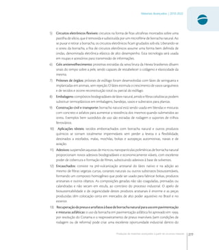 277
Materiais Avançados | 2010-2022
Produção de materiais avançados a partir de recursos naturais
5) Circuitos eletrônicos ﬂexíveis: circuitos na forma de ﬁtas ultraﬁnas montados sobre uma
pastilha de silício, que é removida e substituída por um microﬁlme de borracha natural. Ao
se puxar e retirar a borracha, os circuitos eletrônicos ﬁcam grudados sob ela. Liberando-se
o stress da borracha, a ﬁta de circuitos eletrônicos assume uma forma bem deﬁnida de
ondas, denominada eletrônica elástica de alto desempenho. Esta tecnologia será usada
em roupas e acessórios para transmissão de informações.
6) Géis antienvelhecimento: proteínas extraídas da seiva bruta da Hevea brasiliensis diluem
sinais do tempo sobre a pele, sendo capazes de restabelecer o colágeno e elasticidade da
mesma.
7) Próteses de órgãos: próteses de esôfago foram desenvolvidas com látex de seringueira e
implantadas em animais, sem rejeição. O látex estimula o crescimento de vasos sanguíneos
e de tecidos e ocorre reconstituição total ou parcial do esôfago.
8) Embalagens:compósitosbiodegradáveisdelátexnatural,amidoeﬁbrascelulósicaspodem
substituir termoplásticos em embalagens, bandejas, vasos e substratos para plantas.
9) Construção civil e transporte: borracha natural está sendo usada em blendas e misturas
com concreto e asfaltos para aumentar a resistência dos mesmos quando submetidos ao
stress. Exemplos bem sucedidos de uso são estradas de rodagem e suportes de trilhos
ferroviários.
10) Aplicações têxteis: tecidos emborrachados com borracha natural e outros produtos
químicos se tornam totalmente impermeáveis sem perder a leveza e a ﬂexibilidade,
destinados a estofados, malas, mochilas, bolsas e autopeças automotivas, navais e de
aviação.
11) Adesivos:suspensõesaquosasdemicroounanopartículaspoliméricasdeborrachanatural
proporcionam novos adesivos biodegradáveis e economicamente viáveis, com excelente
poder de cobertura e formação de ﬁlmes, substituindo adesivos à base de solventes.
12) Encauchados: consiste na pré-vulcanização artesanal do látex nativo e na adição ao
mesmo de ﬁbras vegetais curtas, corantes naturais ou outros substratos biosustentáveis,
formando um composto homogêneo que pode ser usado para fabricar bolsas, produtos
artesanais e outros objetos. As composições geradas não são coaguladas, prensadas ou
calandradas e não secam em estufa, ao contrário do processo industrial. O apelo de
biosustentabilidade e de organicidade destes produtos artesanais é enorme e as peças
produzidas têm colocação certa em mercados de alto poder aquisitivo no Brasil e no
exterior.
13) Recuperaçãodepneuseartefatosàbasedeborrachanaturalparausoempavimentação
e misturas asfálticas: o uso da borracha em pavimentação asfáltica foi aprovado em ,
por resolução do Conama e o reaproveitamento de pneus inservíveis (sem condições de
rodagem ou de reforma) pode criar uma excelente oportunidade industrial dentro do
 